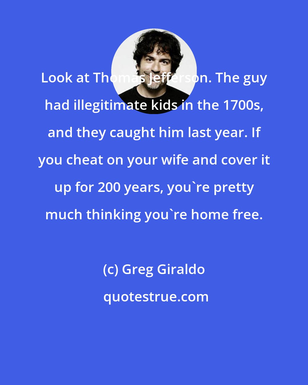 Greg Giraldo: Look at Thomas Jefferson. The guy had illegitimate kids in the 1700s, and they caught him last year. If you cheat on your wife and cover it up for 200 years, you're pretty much thinking you're home free.