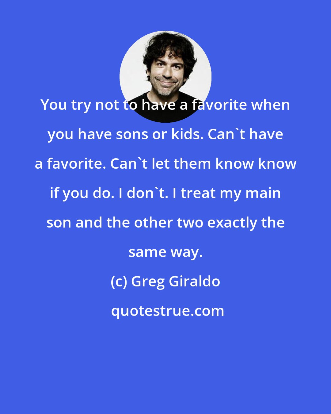 Greg Giraldo: You try not to have a favorite when you have sons or kids. Can't have a favorite. Can't let them know know if you do. I don't. I treat my main son and the other two exactly the same way.