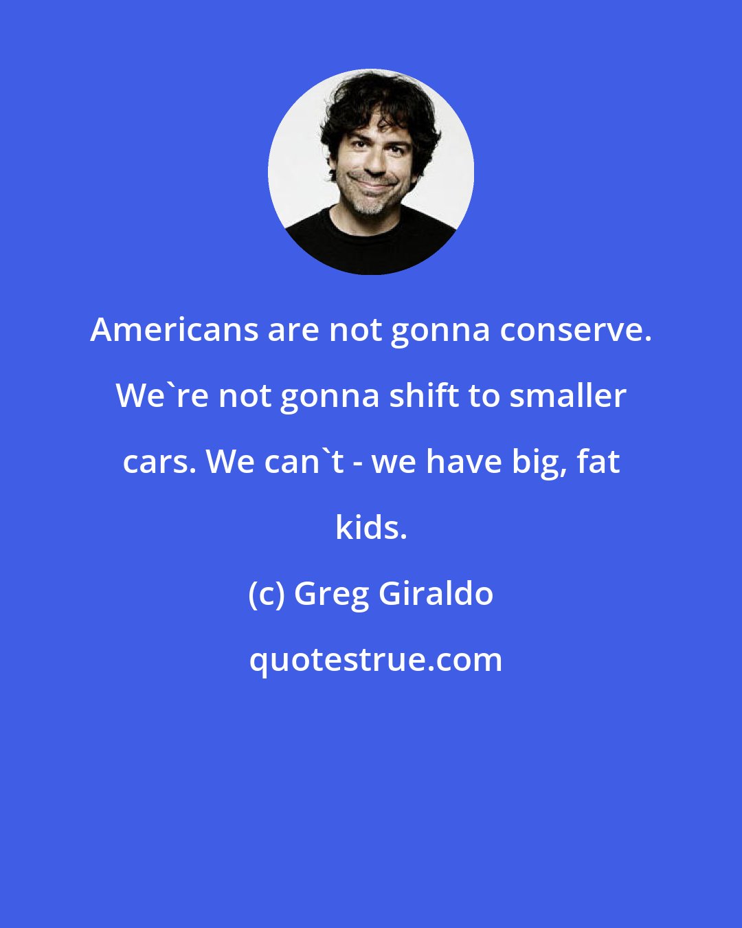 Greg Giraldo: Americans are not gonna conserve. We're not gonna shift to smaller cars. We can't - we have big, fat kids.
