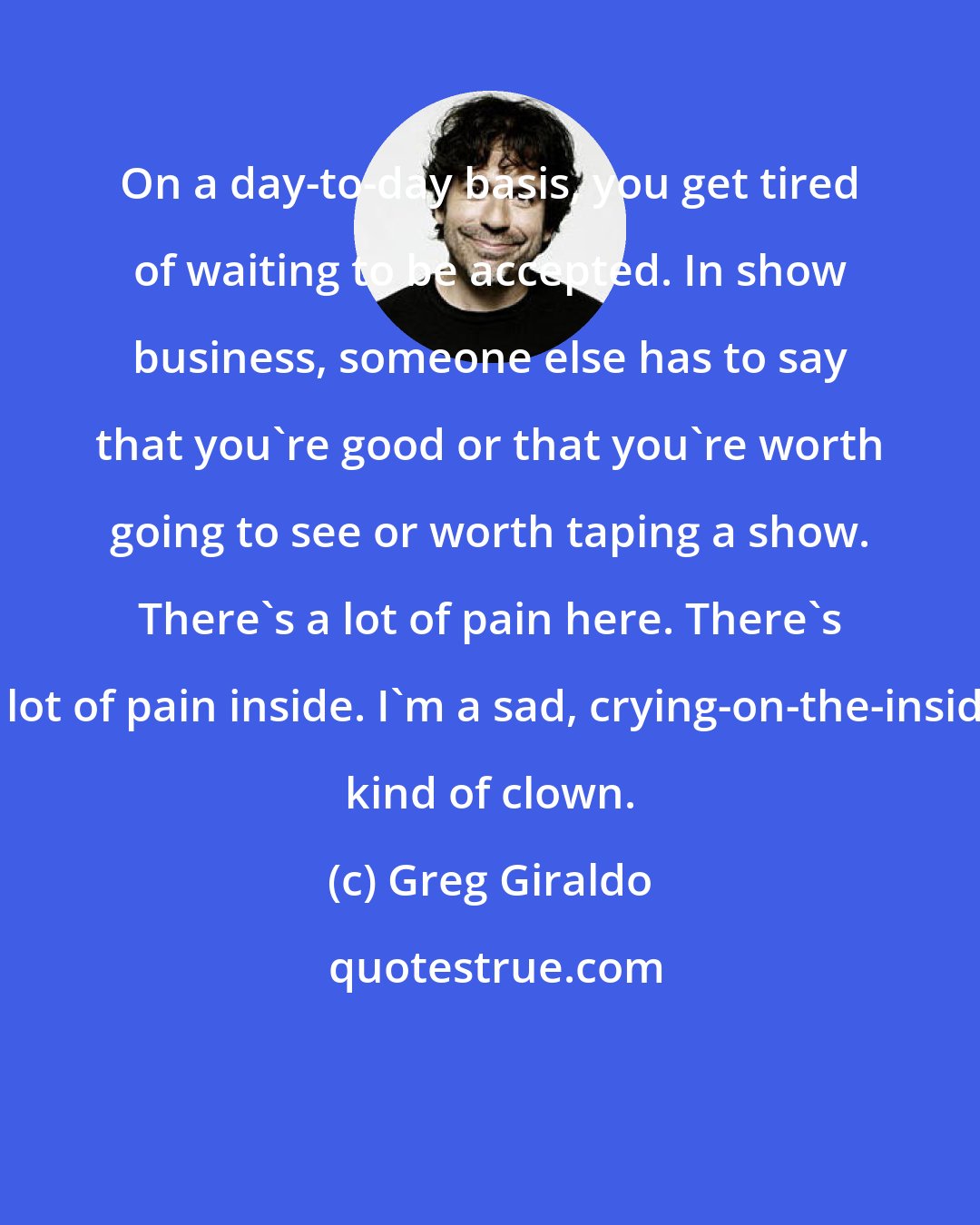Greg Giraldo: On a day-to-day basis, you get tired of waiting to be accepted. In show business, someone else has to say that you're good or that you're worth going to see or worth taping a show. There's a lot of pain here. There's a lot of pain inside. I'm a sad, crying-on-the-inside kind of clown.