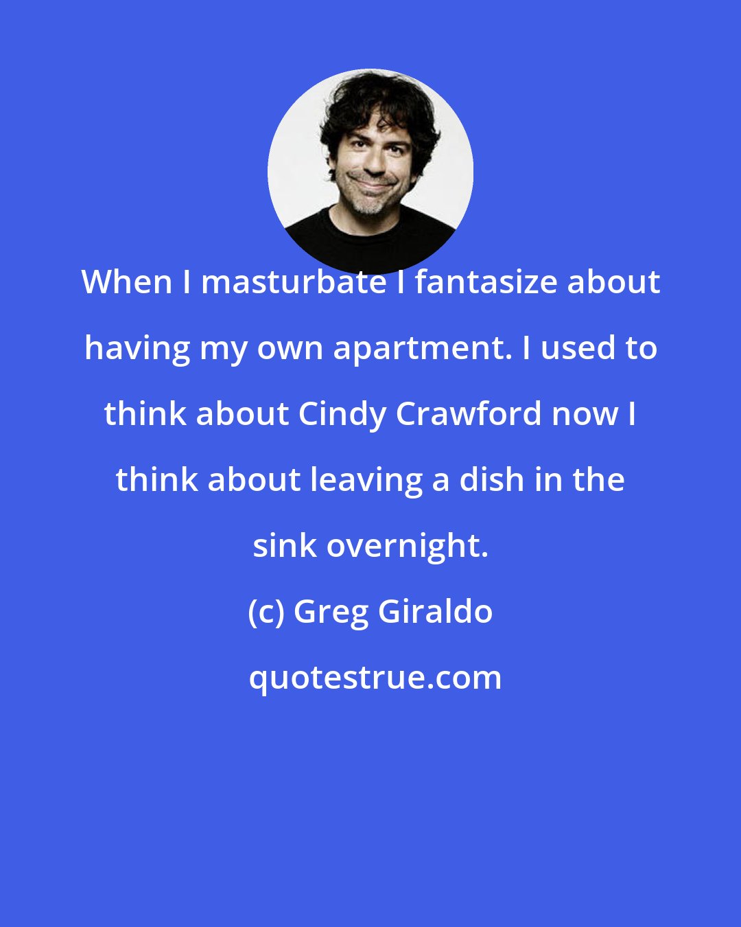 Greg Giraldo: When I masturbate I fantasize about having my own apartment. I used to think about Cindy Crawford now I think about leaving a dish in the sink overnight.