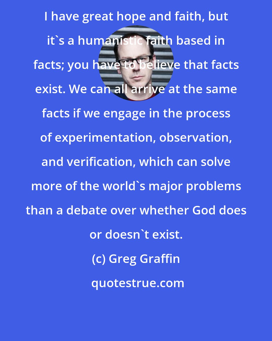 Greg Graffin: I have great hope and faith, but it's a humanistic faith based in facts; you have to believe that facts exist. We can all arrive at the same facts if we engage in the process of experimentation, observation, and verification, which can solve more of the world's major problems than a debate over whether God does or doesn't exist.