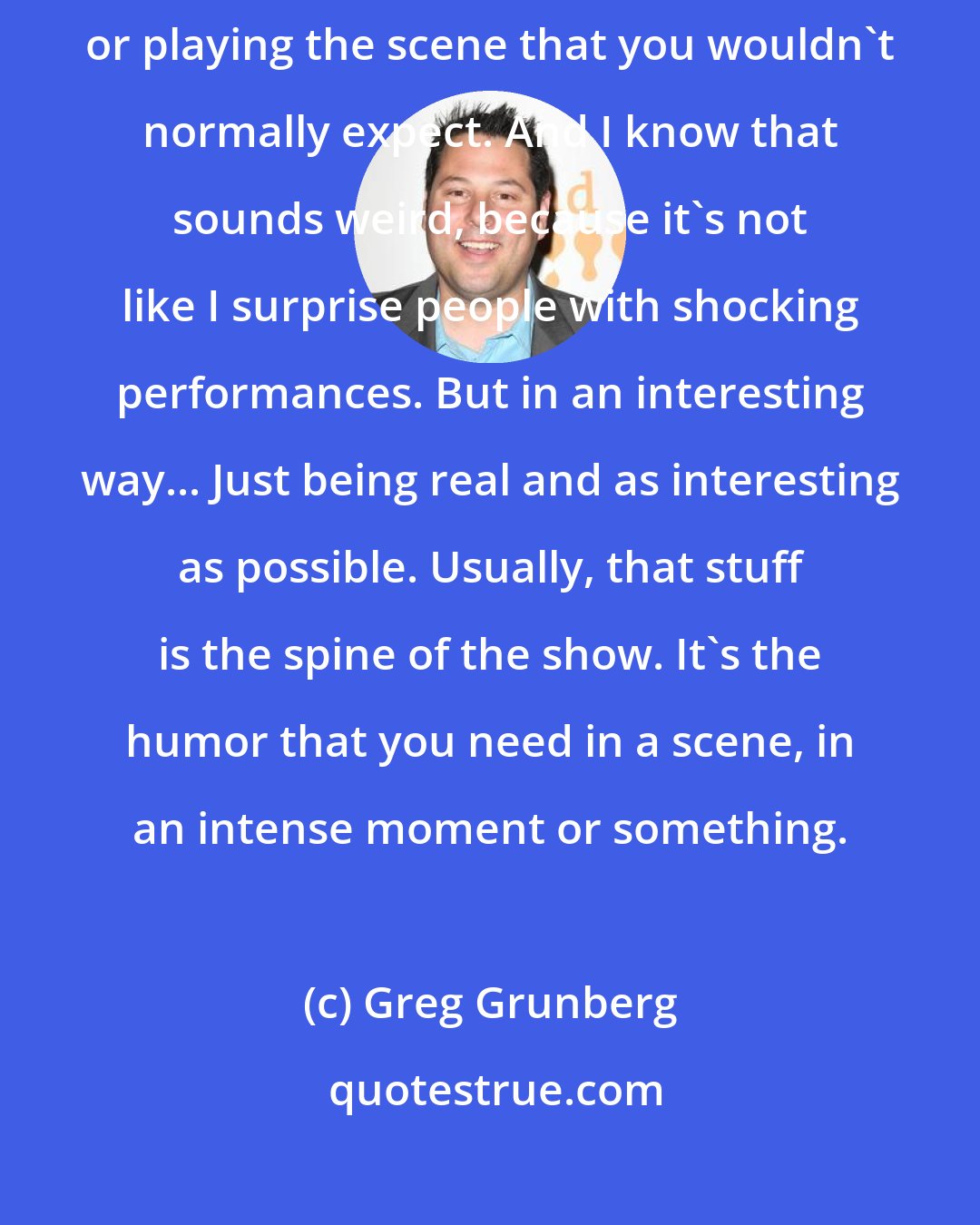 Greg Grunberg: I always try to find something or some way of delivering the lines or playing the scene that you wouldn't normally expect. And I know that sounds weird, because it's not like I surprise people with shocking performances. But in an interesting way... Just being real and as interesting as possible. Usually, that stuff is the spine of the show. It's the humor that you need in a scene, in an intense moment or something.
