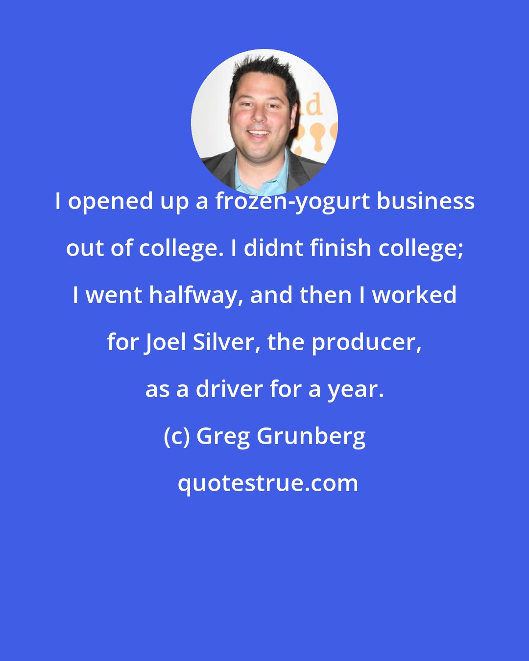 Greg Grunberg: I opened up a frozen-yogurt business out of college. I didnt finish college; I went halfway, and then I worked for Joel Silver, the producer, as a driver for a year.