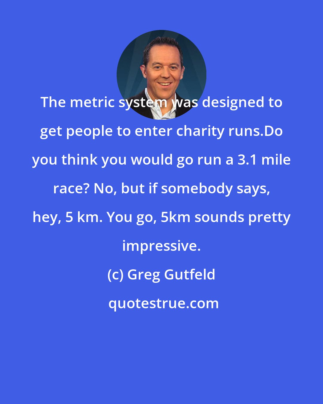 Greg Gutfeld: The metric system was designed to get people to enter charity runs.Do you think you would go run a 3.1 mile race? No, but if somebody says, hey, 5 km. You go, 5km sounds pretty impressive.
