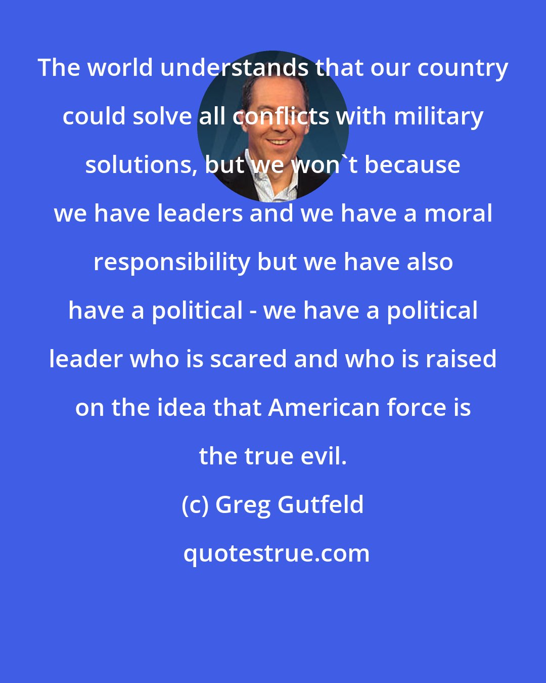 Greg Gutfeld: The world understands that our country could solve all conflicts with military solutions, but we won't because we have leaders and we have a moral responsibility but we have also have a political - we have a political leader who is scared and who is raised on the idea that American force is the true evil.