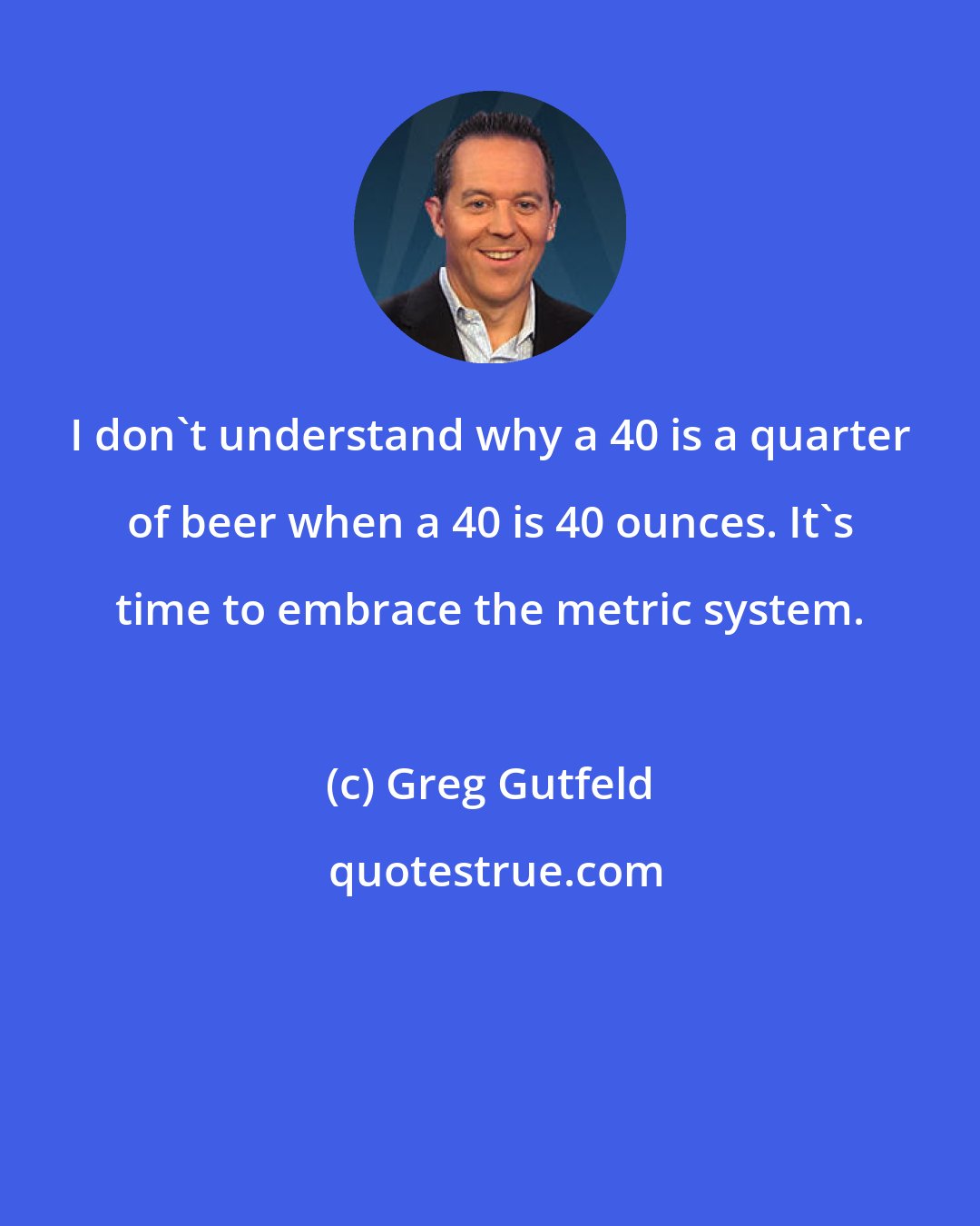 Greg Gutfeld: I don't understand why a 40 is a quarter of beer when a 40 is 40 ounces. It's time to embrace the metric system.