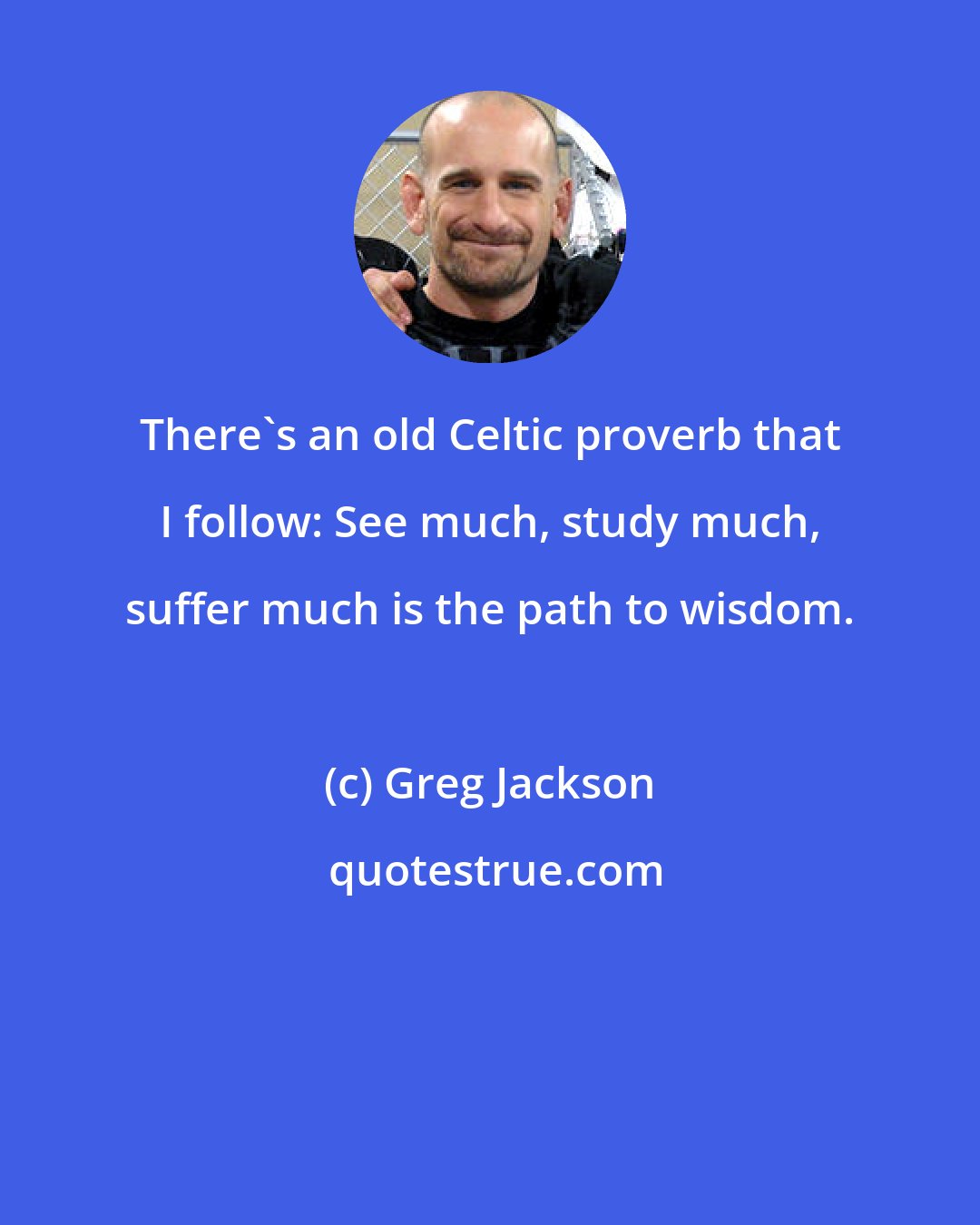 Greg Jackson: There's an old Celtic proverb that I follow: See much, study much, suffer much is the path to wisdom.
