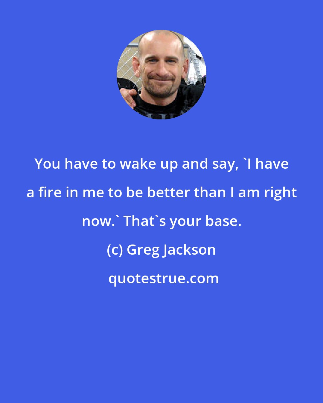 Greg Jackson: You have to wake up and say, 'I have a fire in me to be better than I am right now.' That's your base.