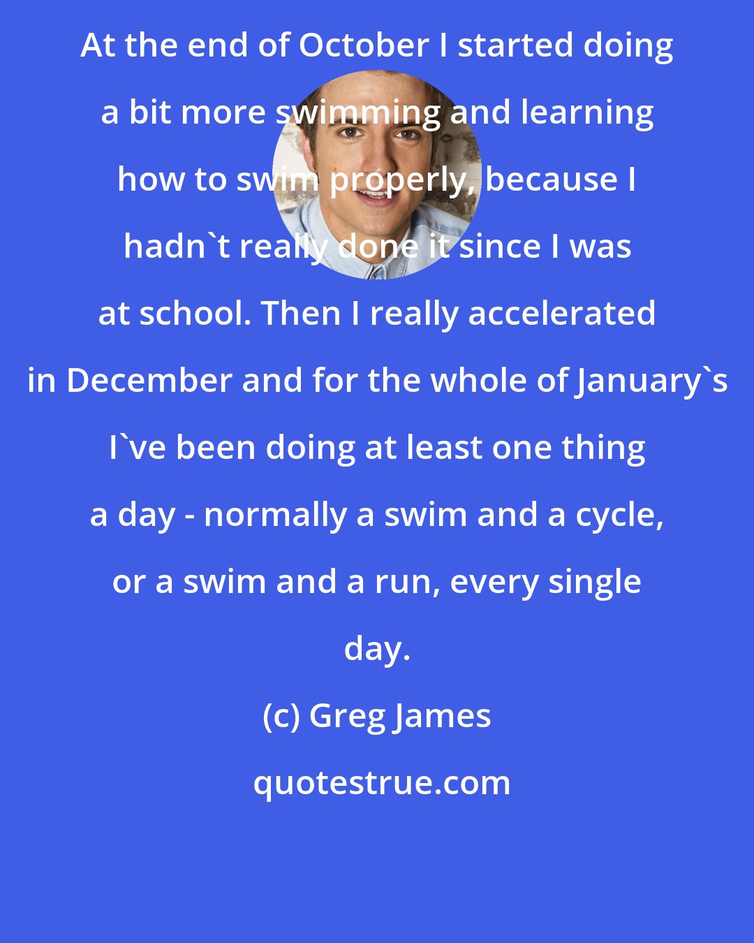 Greg James: At the end of October I started doing a bit more swimming and learning how to swim properly, because I hadn't really done it since I was at school. Then I really accelerated in December and for the whole of January's I've been doing at least one thing a day - normally a swim and a cycle, or a swim and a run, every single day.