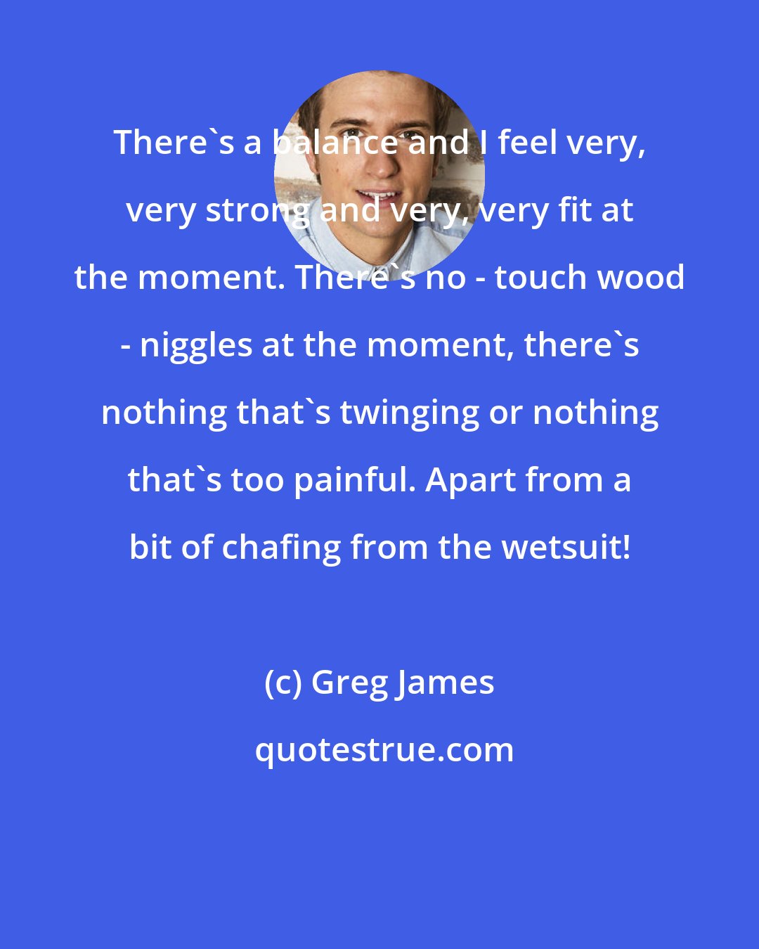 Greg James: There's a balance and I feel very, very strong and very, very fit at the moment. There's no - touch wood - niggles at the moment, there's nothing that's twinging or nothing that's too painful. Apart from a bit of chafing from the wetsuit!