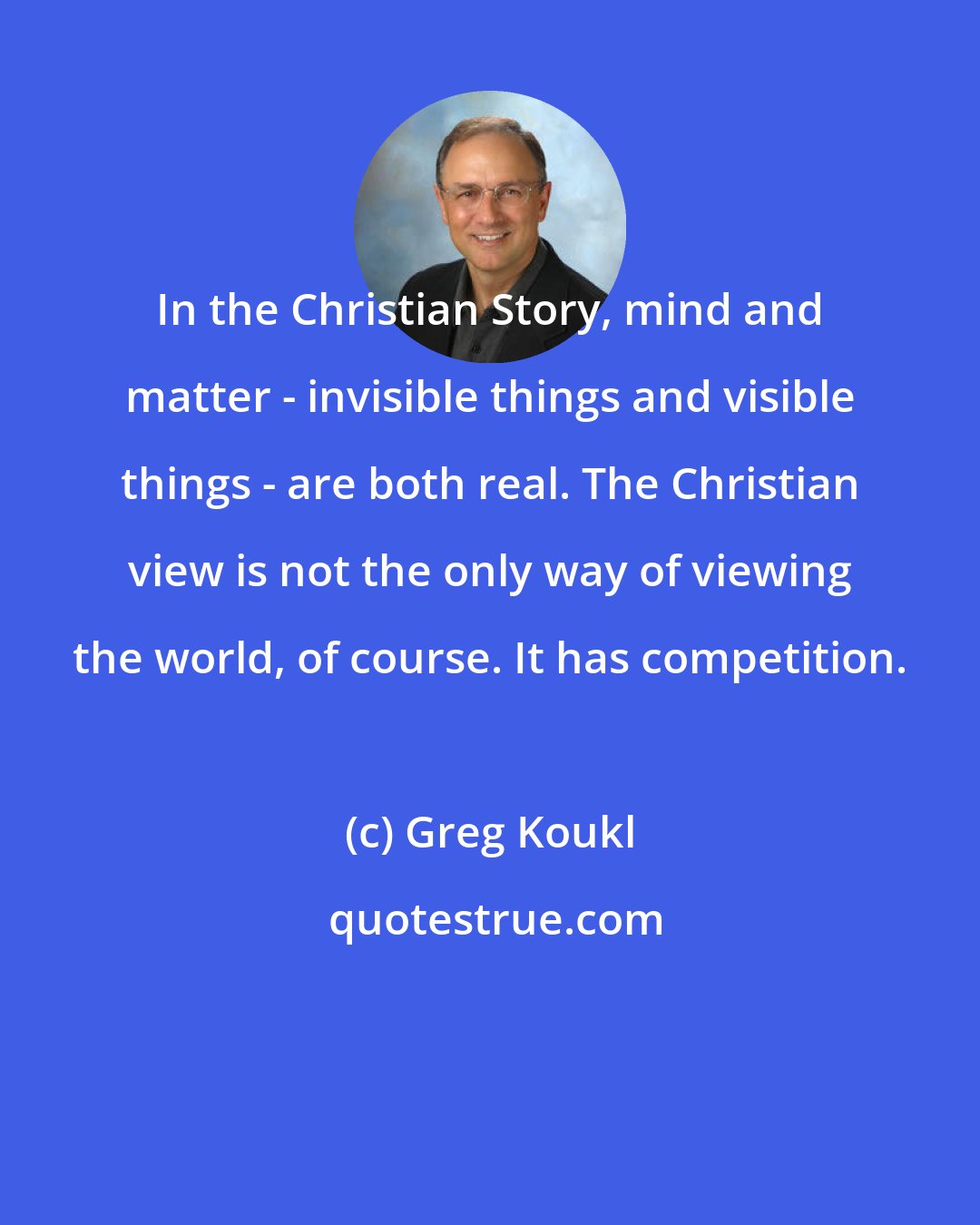 Greg Koukl: In the Christian Story, mind and matter - invisible things and visible things - are both real. The Christian view is not the only way of viewing the world, of course. It has competition.