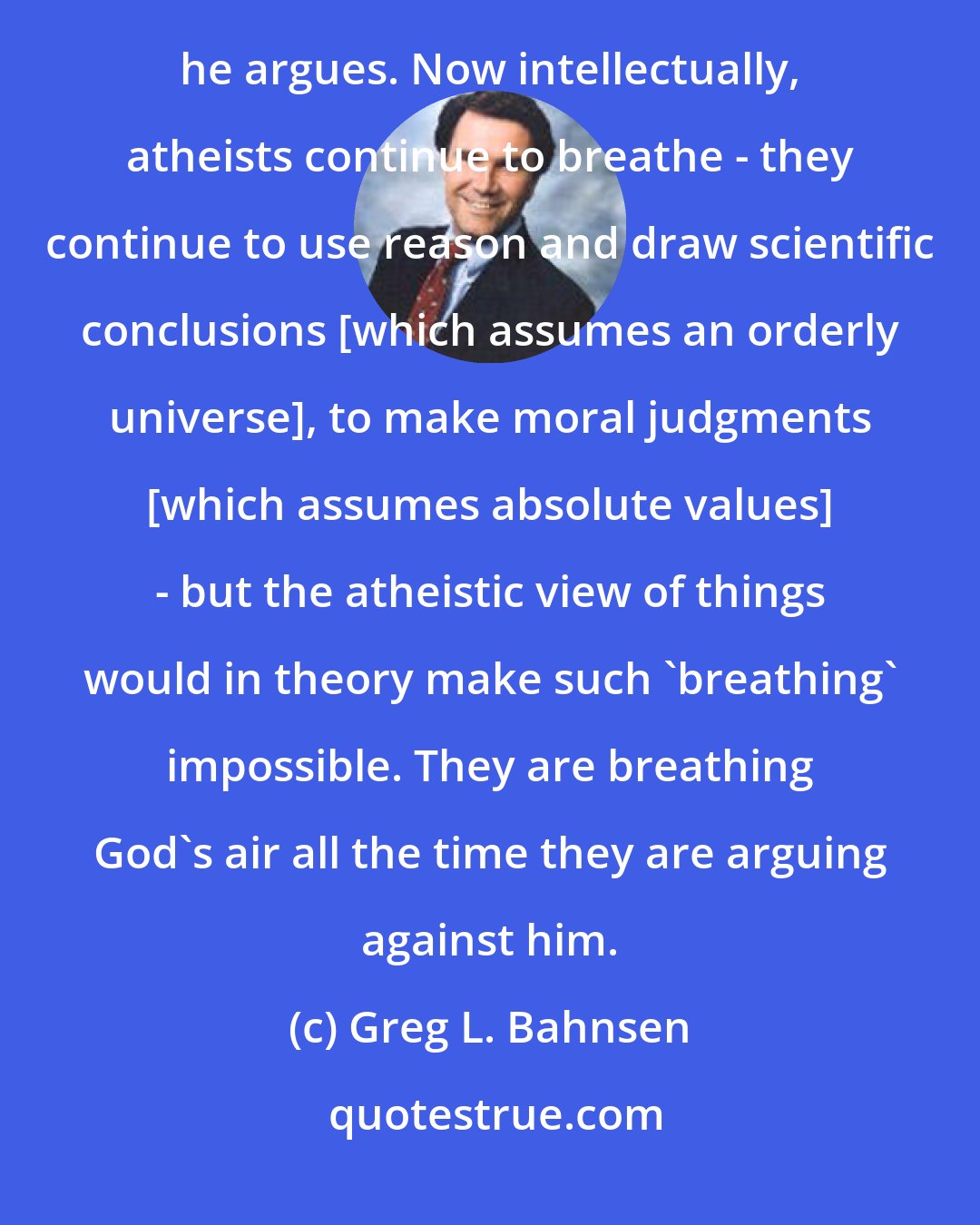 Greg L. Bahnsen: Imagine a person who comes in here tonight and argues 'no air exists' but continues to breathe air while he argues. Now intellectually, atheists continue to breathe - they continue to use reason and draw scientific conclusions [which assumes an orderly universe], to make moral judgments [which assumes absolute values] - but the atheistic view of things would in theory make such 'breathing' impossible. They are breathing God's air all the time they are arguing against him.