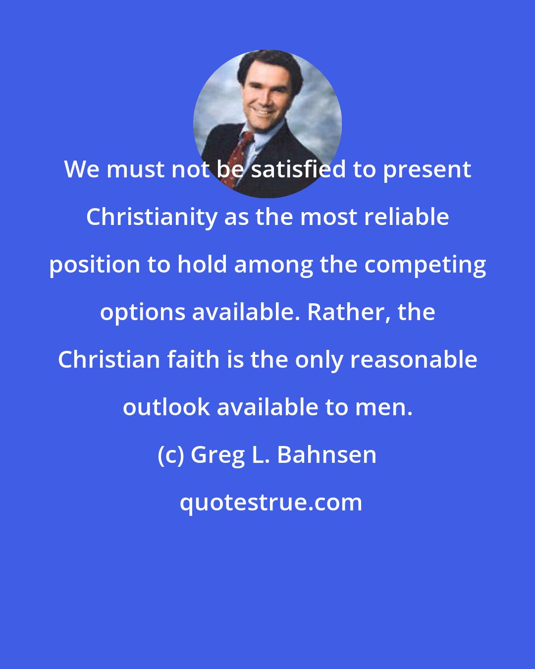 Greg L. Bahnsen: We must not be satisfied to present Christianity as the most reliable position to hold among the competing options available. Rather, the Christian faith is the only reasonable outlook available to men.
