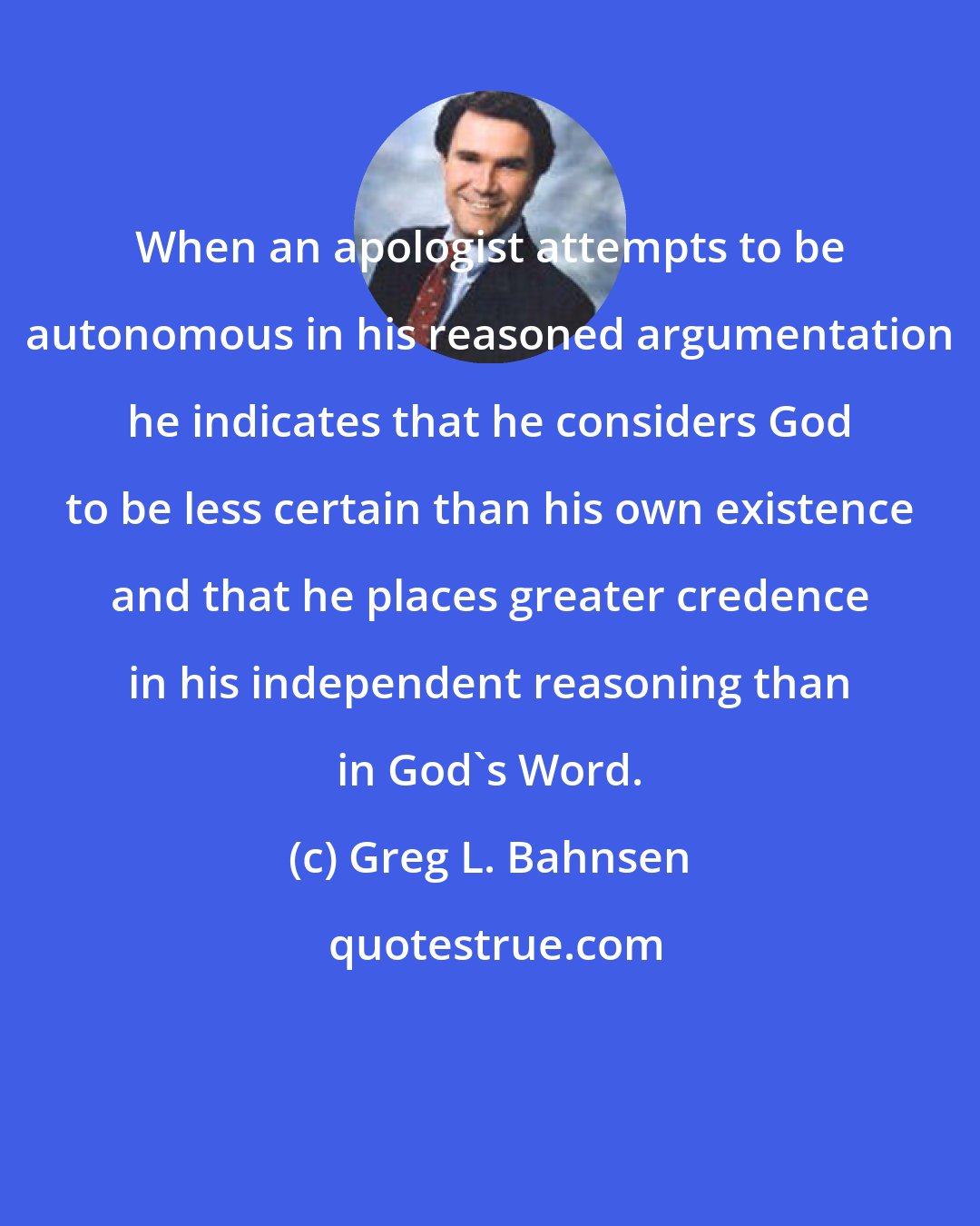 Greg L. Bahnsen: When an apologist attempts to be autonomous in his reasoned argumentation he indicates that he considers God to be less certain than his own existence and that he places greater credence in his independent reasoning than in God's Word.