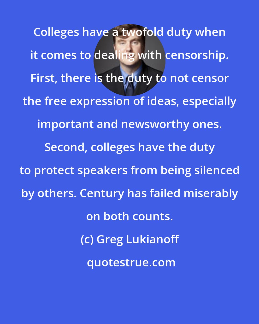 Greg Lukianoff: Colleges have a twofold duty when it comes to dealing with censorship. First, there is the duty to not censor the free expression of ideas, especially important and newsworthy ones. Second, colleges have the duty to protect speakers from being silenced by others. Century has failed miserably on both counts.