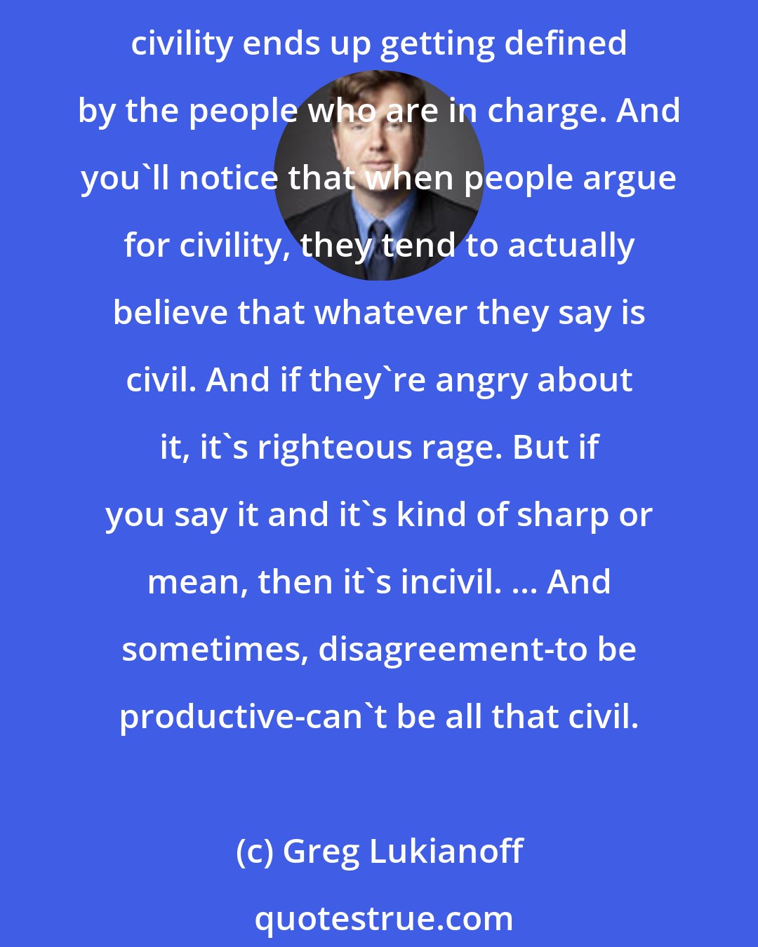 Greg Lukianoff: John Stuart Mill, in his wonderful 1859 book On Liberty, talks about civility. And this is why you should always be concerned about calls for civility. He points out that civility ends up getting defined by the people who are in charge. And you'll notice that when people argue for civility, they tend to actually believe that whatever they say is civil. And if they're angry about it, it's righteous rage. But if you say it and it's kind of sharp or mean, then it's incivil. ... And sometimes, disagreement-to be productive-can't be all that civil.