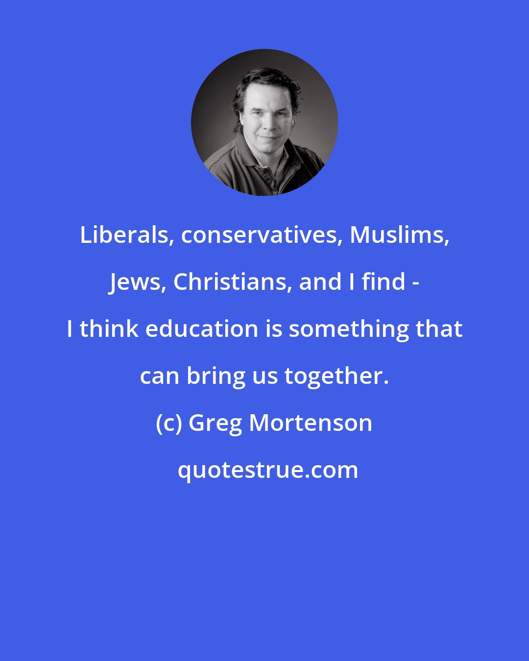 Greg Mortenson: Liberals, conservatives, Muslims, Jews, Christians, and I find - I think education is something that can bring us together.