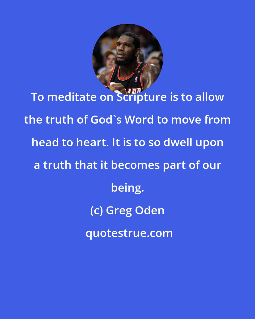 Greg Oden: To meditate on Scripture is to allow the truth of God's Word to move from head to heart. It is to so dwell upon a truth that it becomes part of our being.