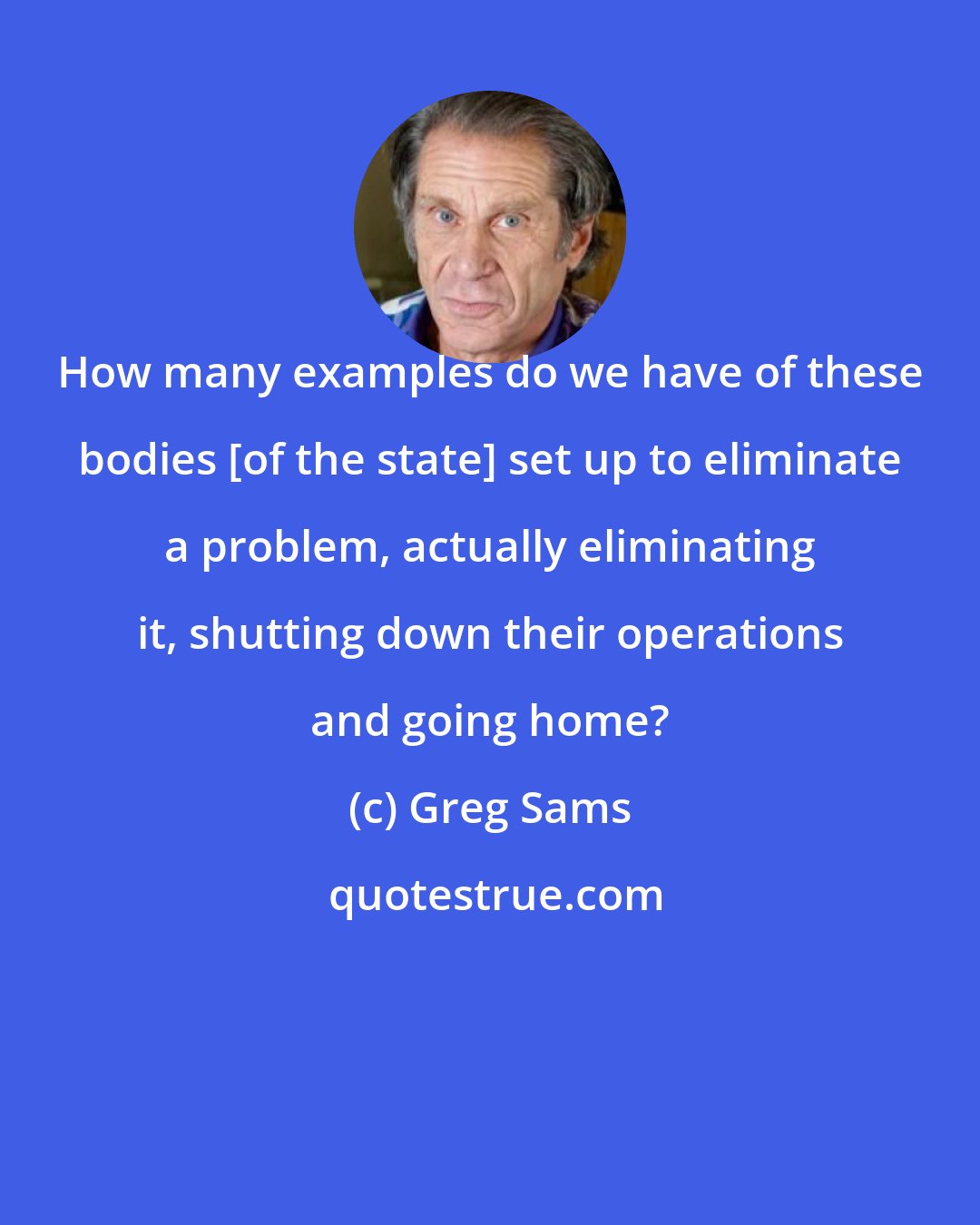 Greg Sams: How many examples do we have of these bodies [of the state] set up to eliminate a problem, actually eliminating it, shutting down their operations and going home?