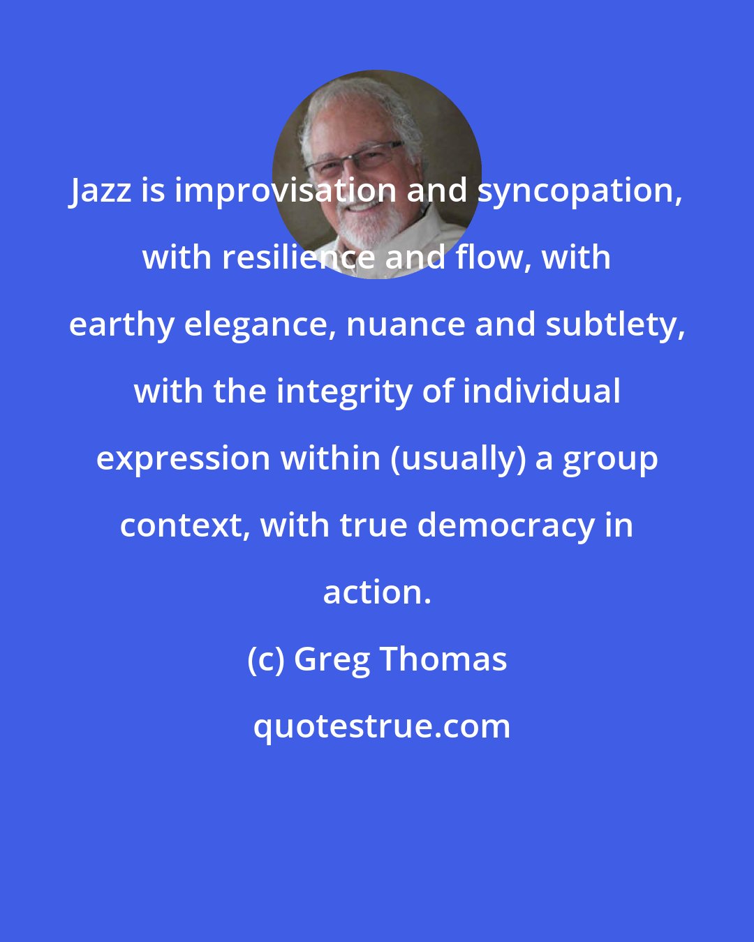 Greg Thomas: Jazz is improvisation and syncopation, with resilience and flow, with earthy elegance, nuance and subtlety, with the integrity of individual expression within (usually) a group context, with true democracy in action.