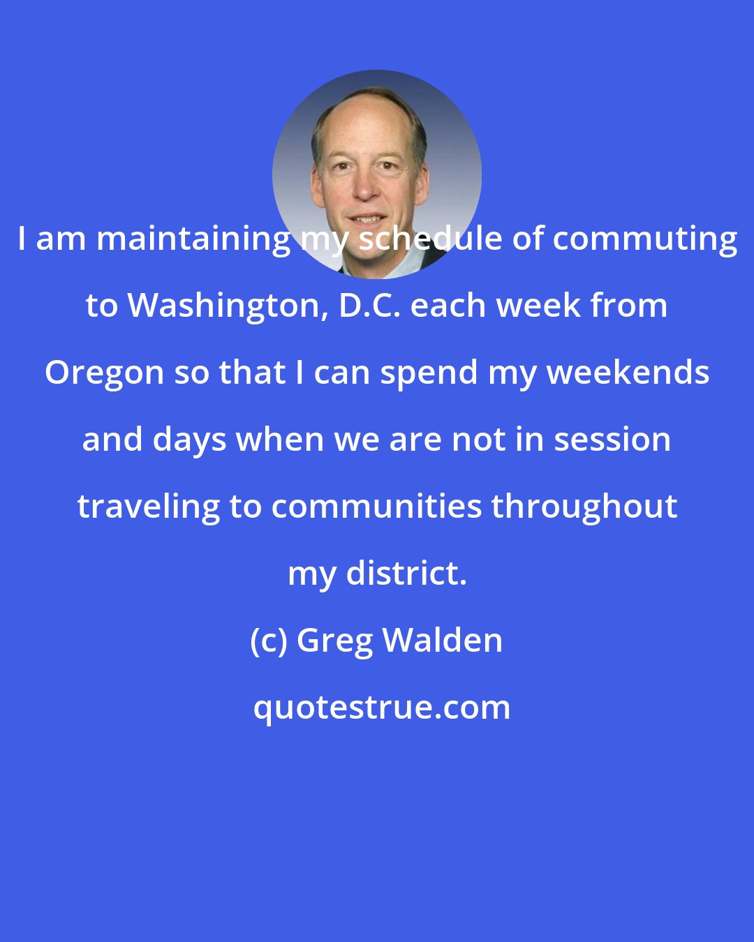 Greg Walden: I am maintaining my schedule of commuting to Washington, D.C. each week from Oregon so that I can spend my weekends and days when we are not in session traveling to communities throughout my district.