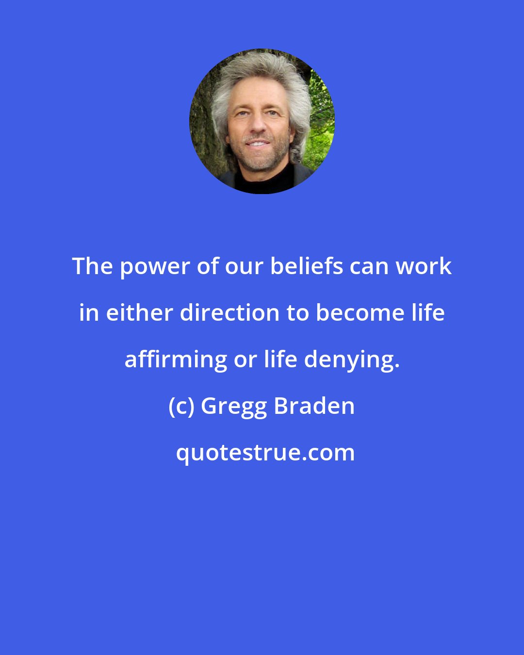 Gregg Braden: The power of our beliefs can work in either direction to become life affirming or life denying.