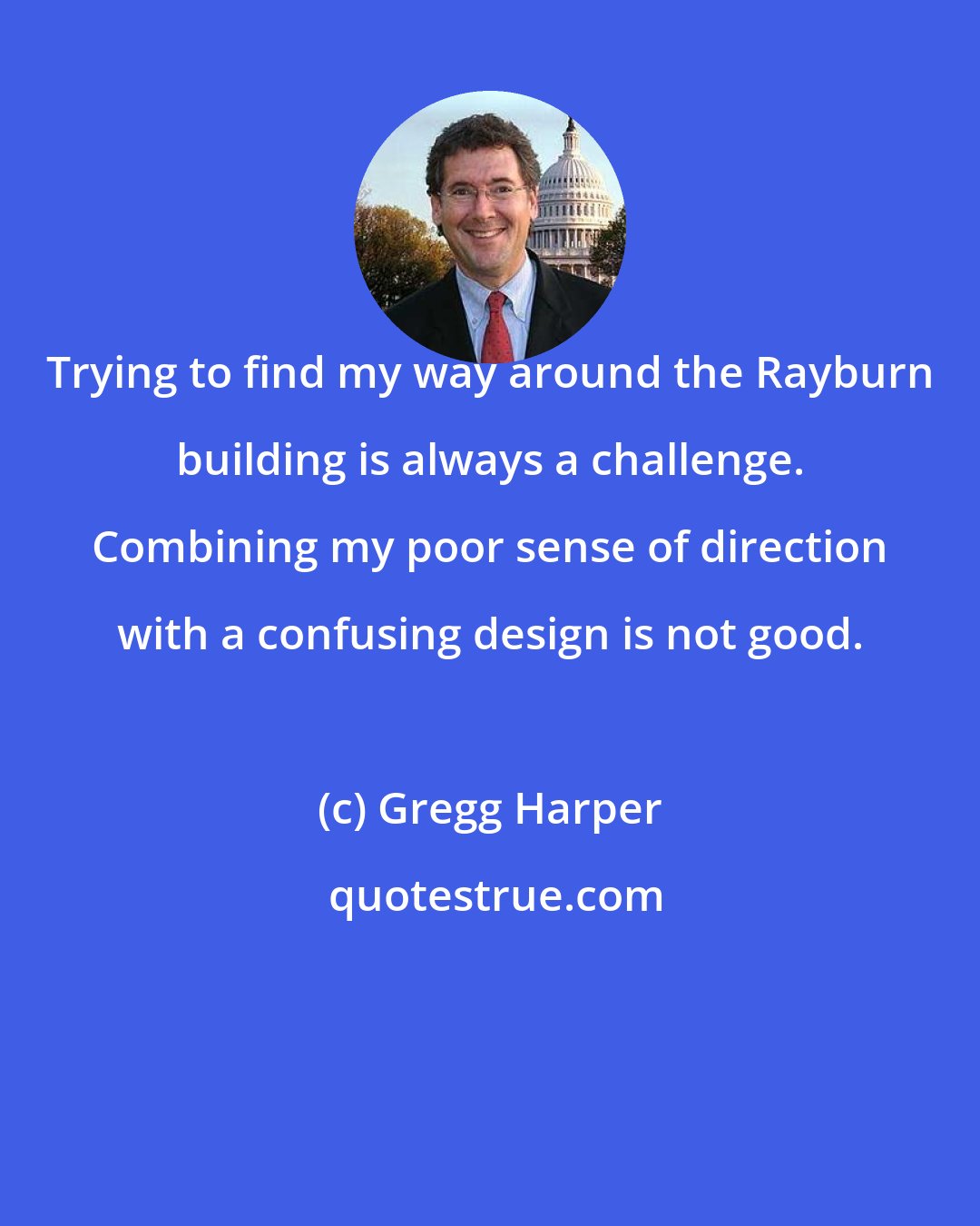 Gregg Harper: Trying to find my way around the Rayburn building is always a challenge. Combining my poor sense of direction with a confusing design is not good.