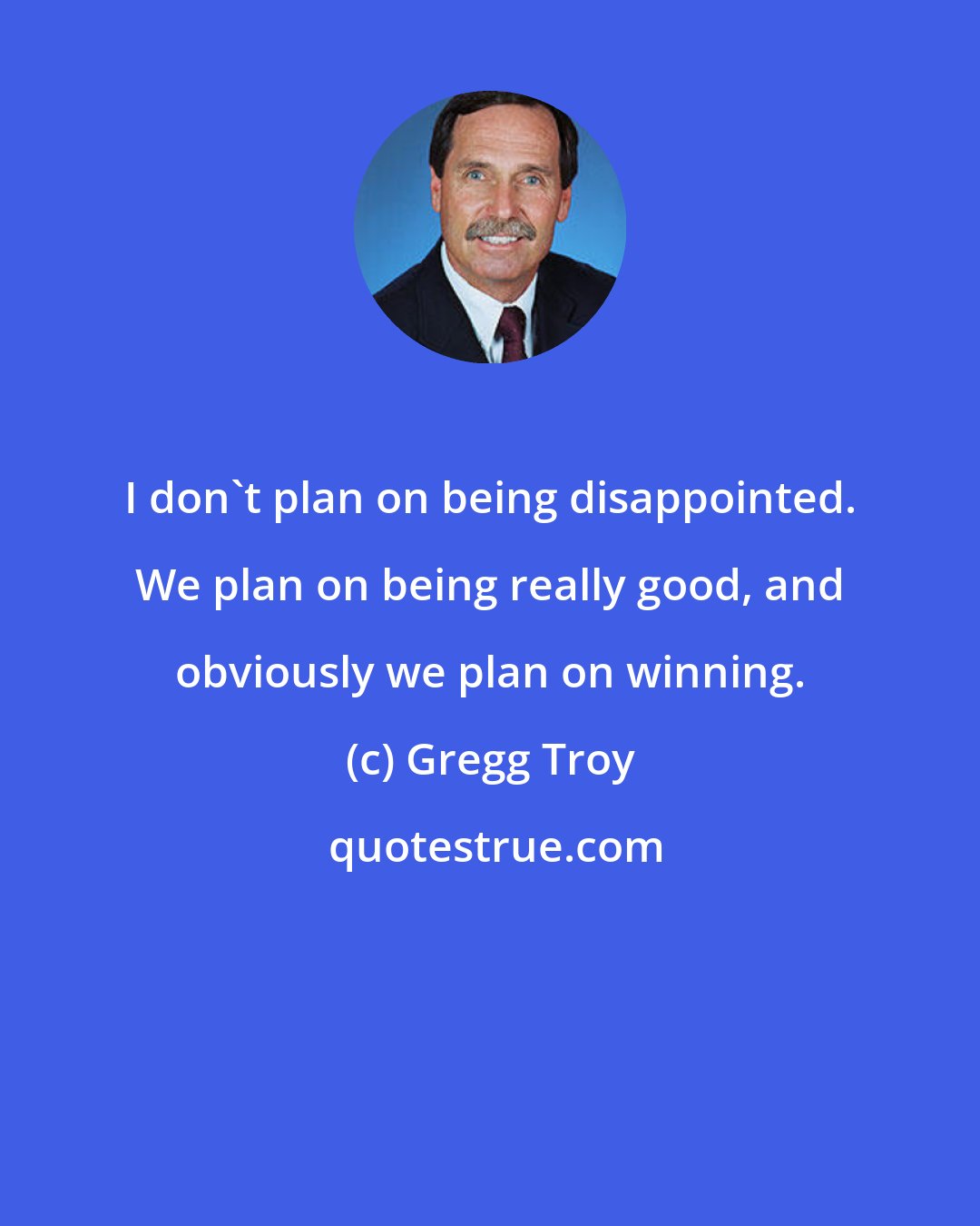 Gregg Troy: I don't plan on being disappointed. We plan on being really good, and obviously we plan on winning.