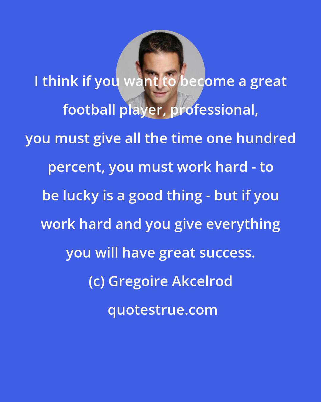 Gregoire Akcelrod: I think if you want to become a great football player, professional, you must give all the time one hundred percent, you must work hard - to be lucky is a good thing - but if you work hard and you give everything you will have great success.
