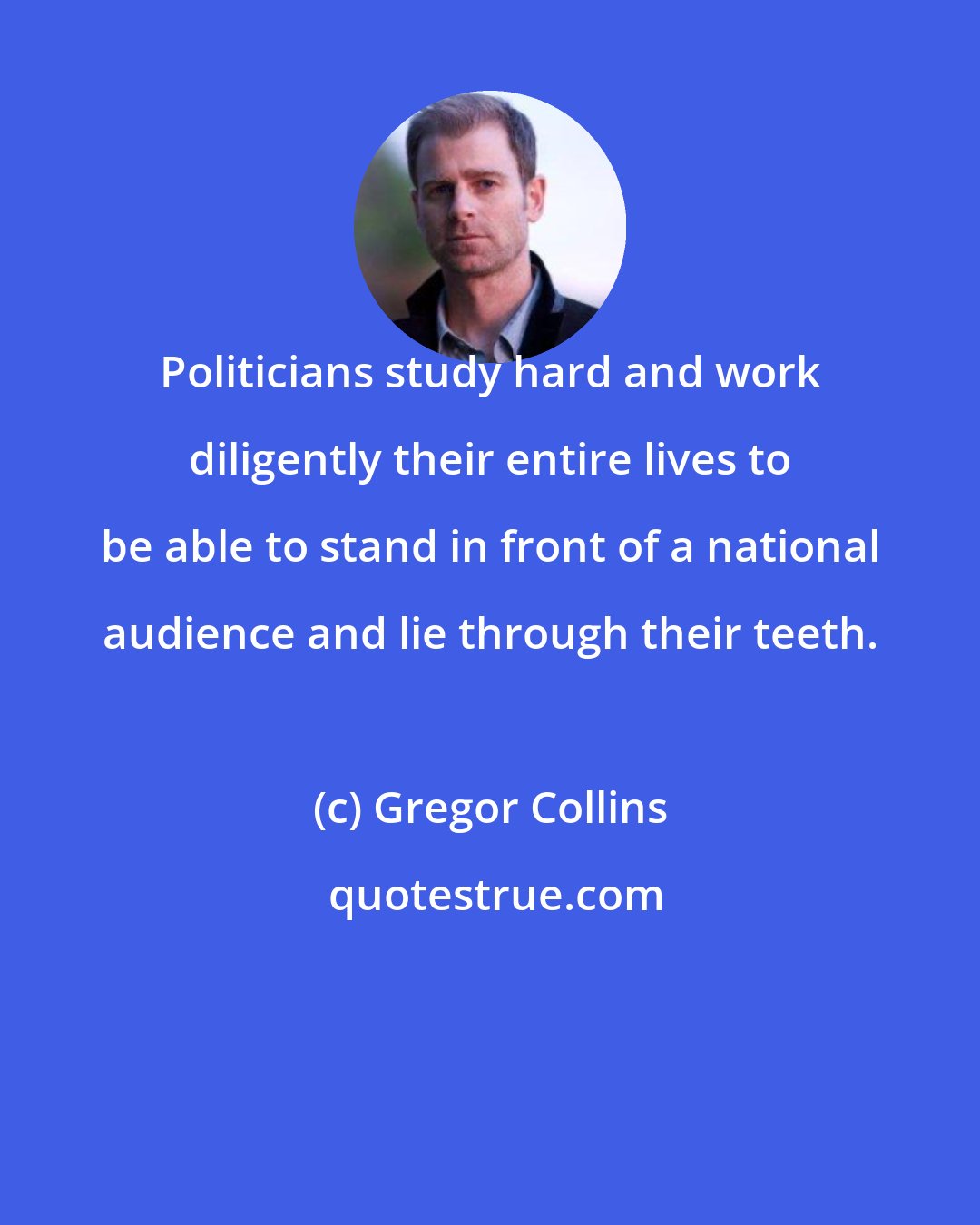 Gregor Collins: Politicians study hard and work diligently their entire lives to be able to stand in front of a national audience and lie through their teeth.