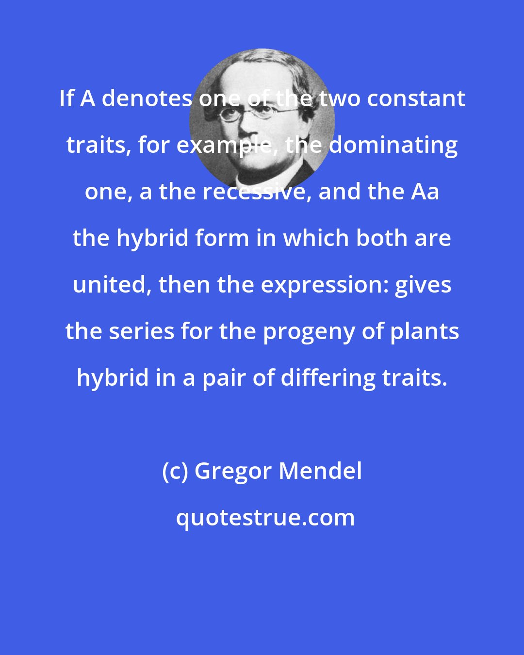 Gregor Mendel: If A denotes one of the two constant traits, for example, the dominating one, a the recessive, and the Aa the hybrid form in which both are united, then the expression: gives the series for the progeny of plants hybrid in a pair of differing traits.