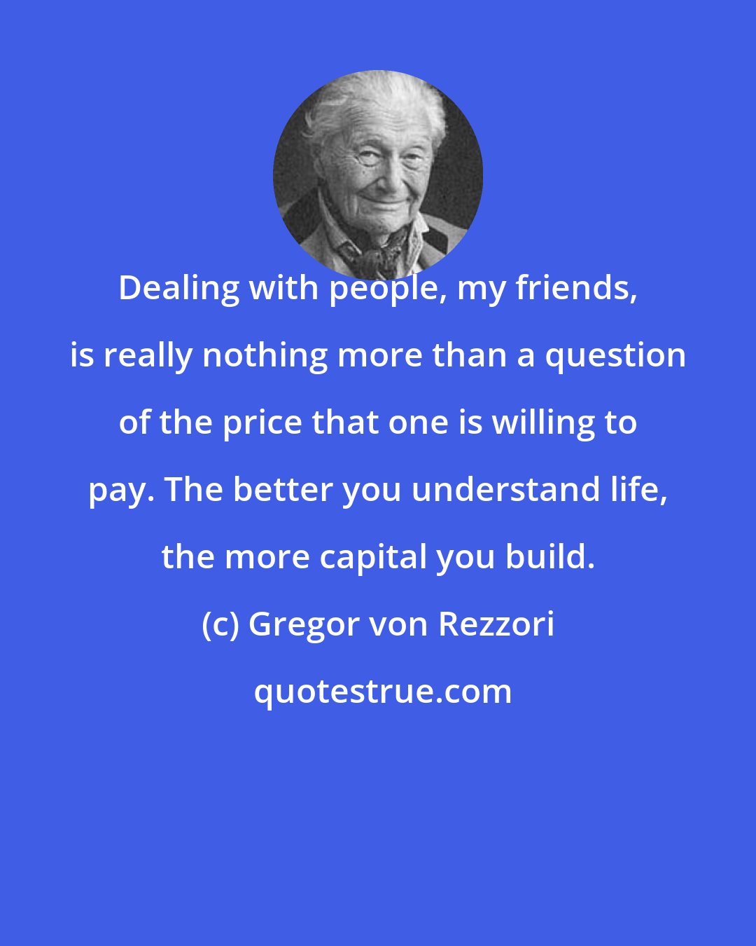 Gregor von Rezzori: Dealing with people, my friends, is really nothing more than a question of the price that one is willing to pay. The better you understand life, the more capital you build.