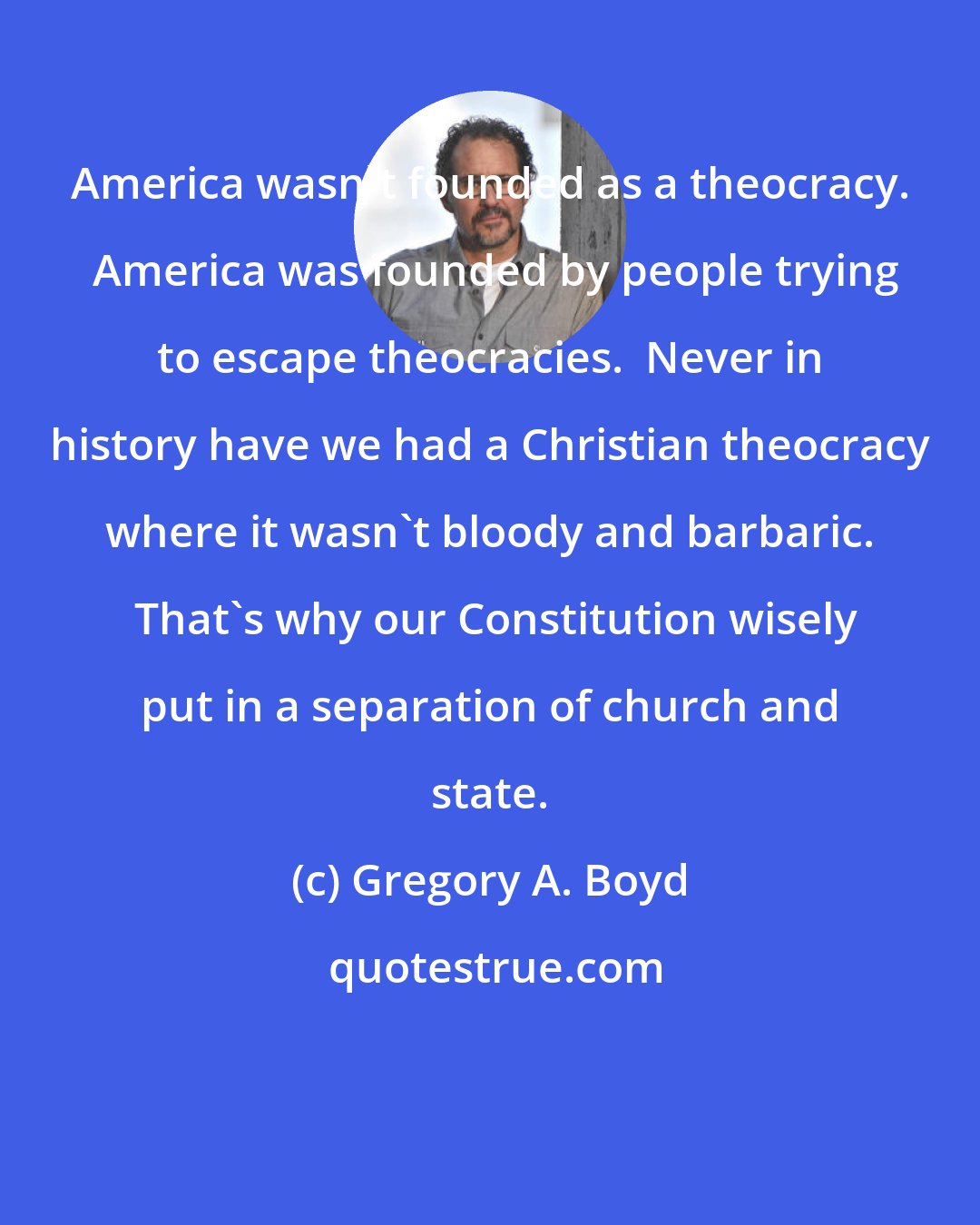 Gregory A. Boyd: America wasn't founded as a theocracy.  America was founded by people trying to escape theocracies.  Never in history have we had a Christian theocracy where it wasn't bloody and barbaric.  That's why our Constitution wisely put in a separation of church and state.