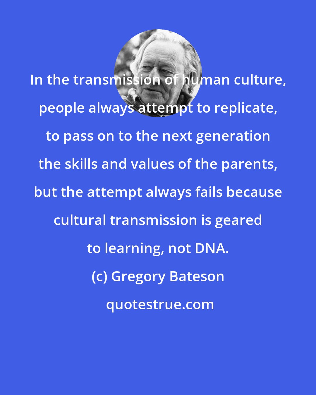 Gregory Bateson: In the transmission of human culture, people always attempt to replicate, to pass on to the next generation the skills and values of the parents, but the attempt always fails because cultural transmission is geared to learning, not DNA.
