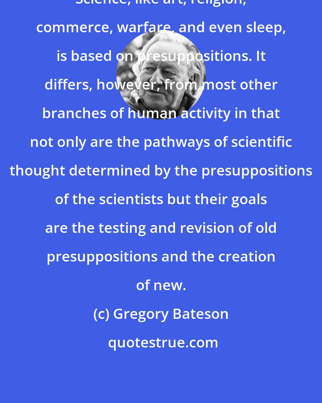 Gregory Bateson: Science, like art, religion, commerce, warfare, and even sleep, is based on presuppositions. It differs, however, from most other branches of human activity in that not only are the pathways of scientific thought determined by the presuppositions of the scientists but their goals are the testing and revision of old presuppositions and the creation of new.