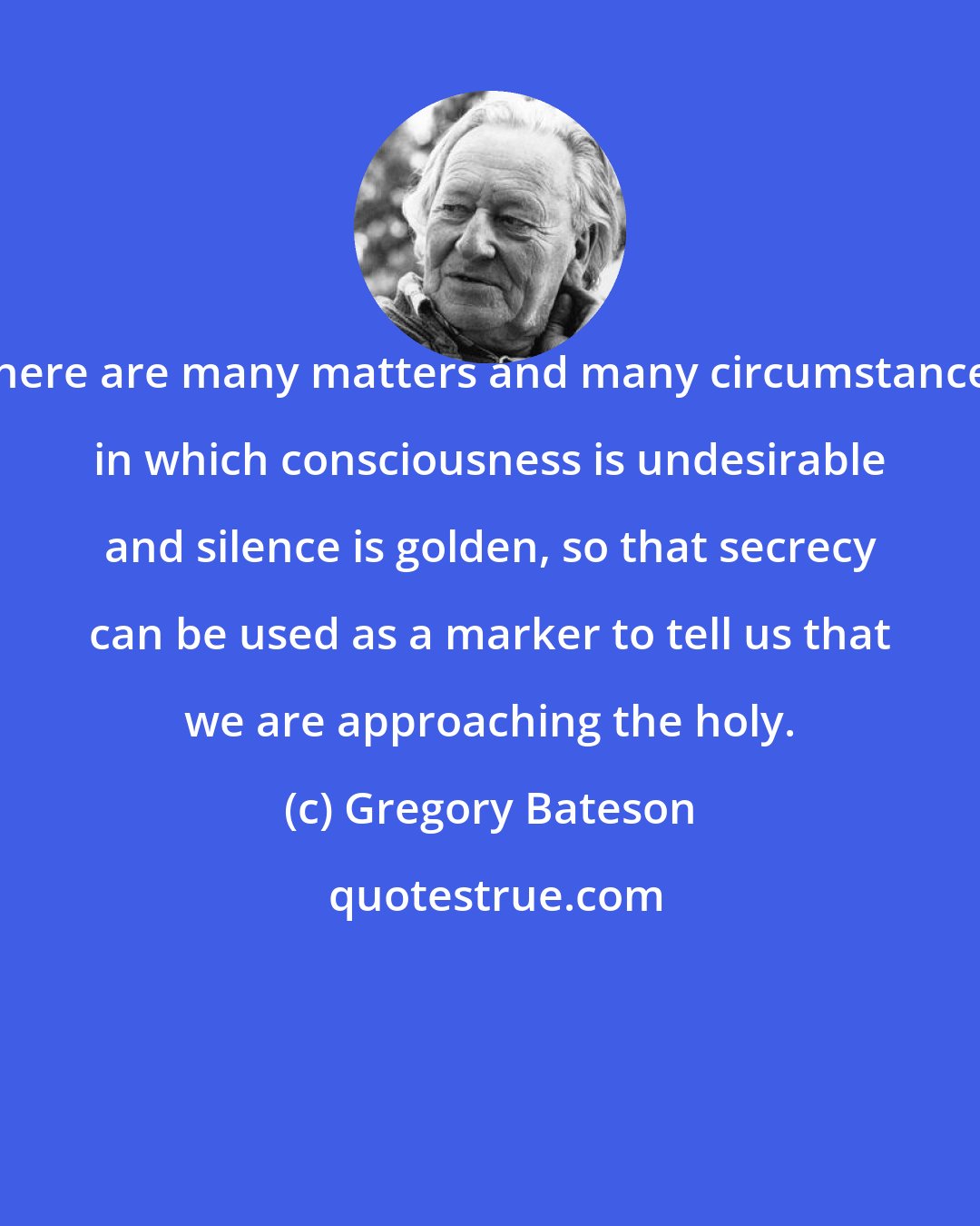 Gregory Bateson: There are many matters and many circumstances in which consciousness is undesirable and silence is golden, so that secrecy can be used as a marker to tell us that we are approaching the holy.