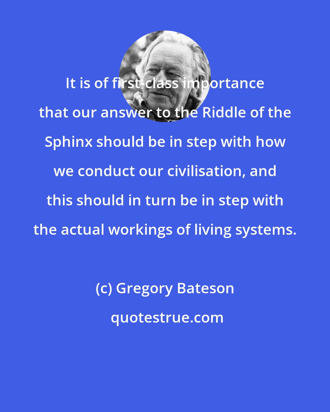 Gregory Bateson: It is of first-class importance that our answer to the Riddle of the Sphinx should be in step with how we conduct our civilisation, and this should in turn be in step with the actual workings of living systems.