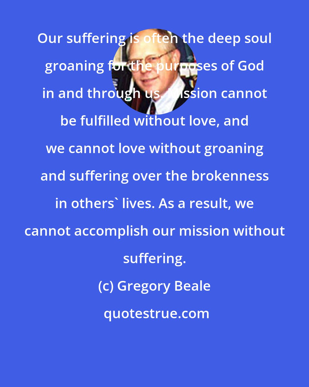 Gregory Beale: Our suffering is often the deep soul groaning for the purposes of God in and through us. Mission cannot be fulfilled without love, and we cannot love without groaning and suffering over the brokenness in others' lives. As a result, we cannot accomplish our mission without suffering.