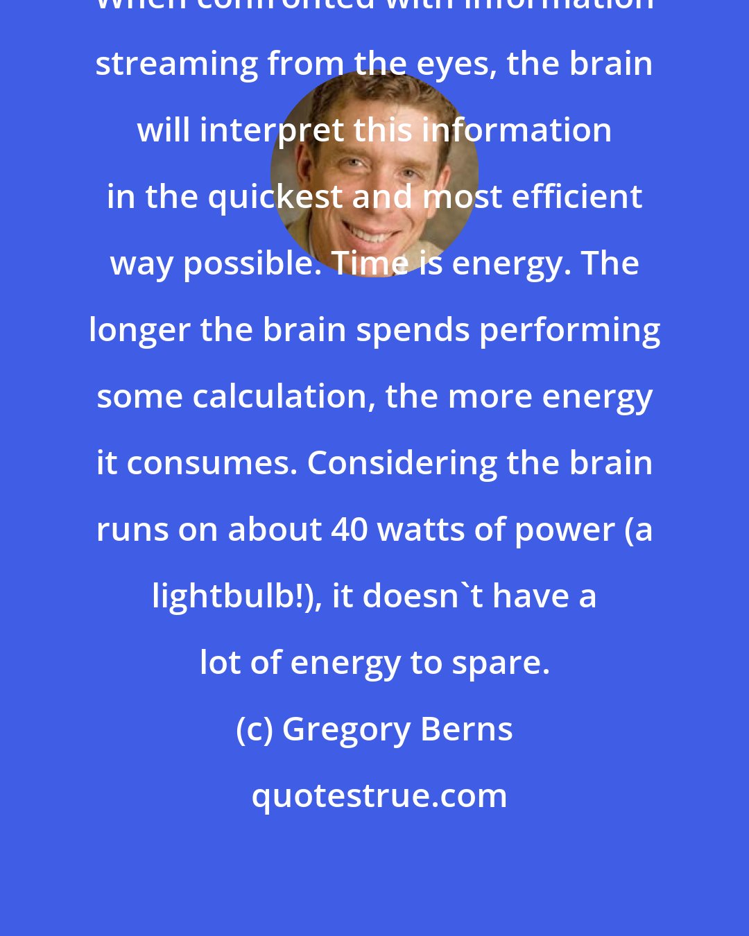 Gregory Berns: When confronted with information streaming from the eyes, the brain will interpret this information in the quickest and most efficient way possible. Time is energy. The longer the brain spends performing some calculation, the more energy it consumes. Considering the brain runs on about 40 watts of power (a lightbulb!), it doesn't have a lot of energy to spare.