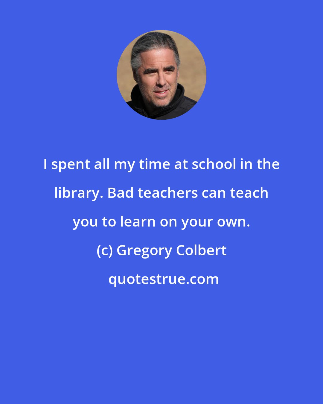 Gregory Colbert: I spent all my time at school in the library. Bad teachers can teach you to learn on your own.