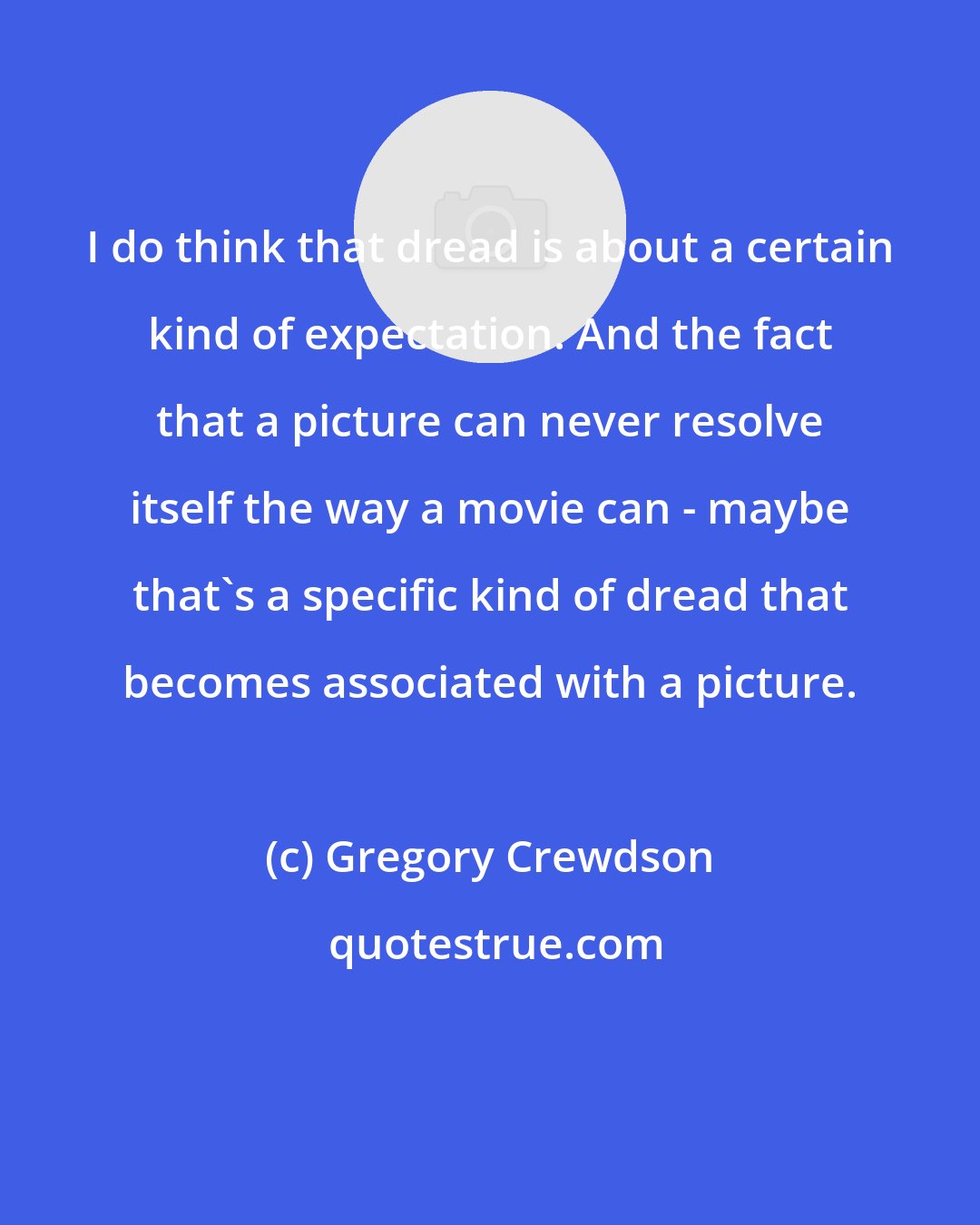Gregory Crewdson: I do think that dread is about a certain kind of expectation. And the fact that a picture can never resolve itself the way a movie can - maybe that's a specific kind of dread that becomes associated with a picture.