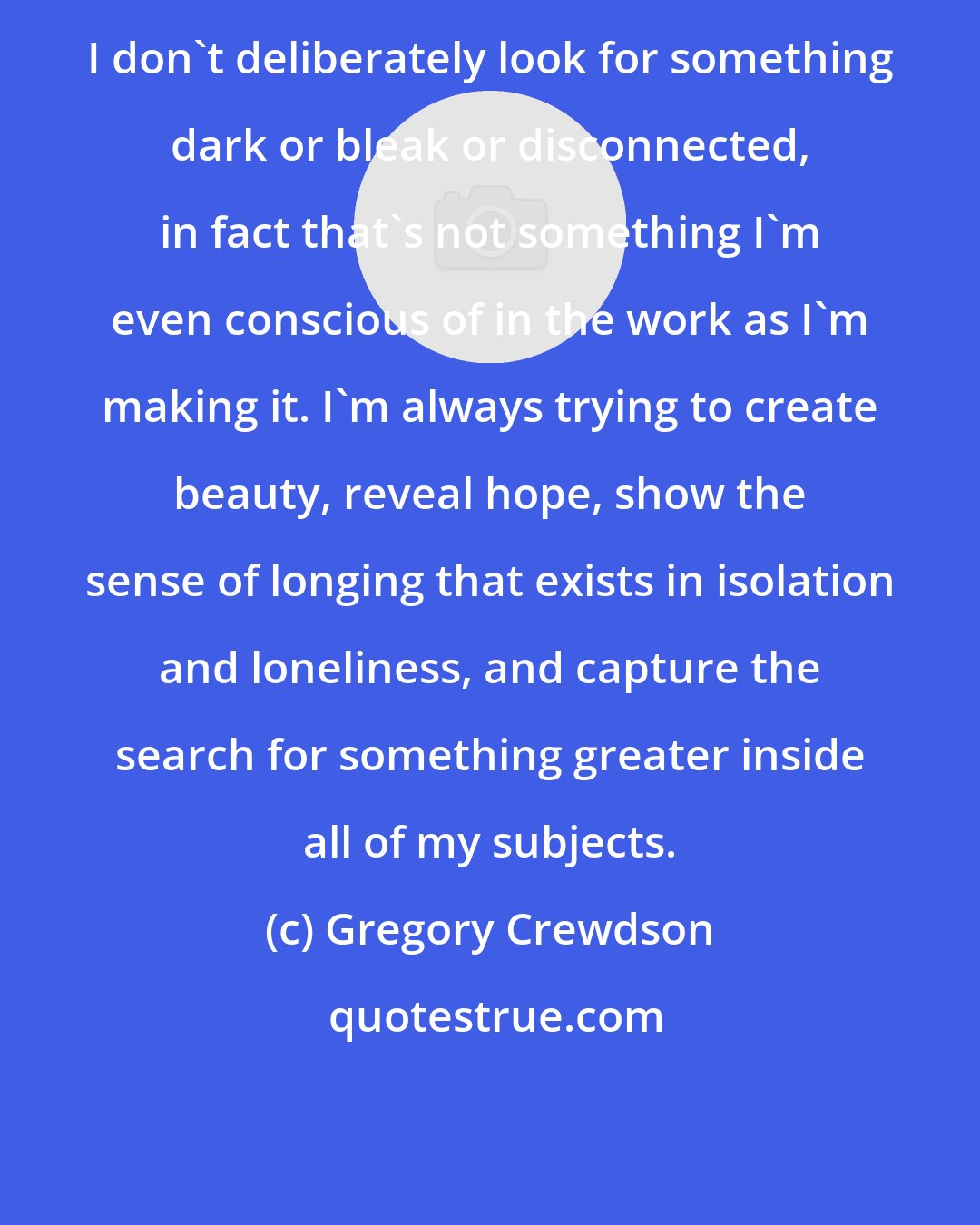 Gregory Crewdson: I don't deliberately look for something dark or bleak or disconnected, in fact that's not something I'm even conscious of in the work as I'm making it. I'm always trying to create beauty, reveal hope, show the sense of longing that exists in isolation and loneliness, and capture the search for something greater inside all of my subjects.