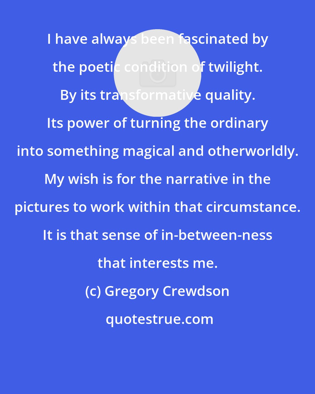 Gregory Crewdson: I have always been fascinated by the poetic condition of twilight. By its transformative quality. Its power of turning the ordinary into something magical and otherworldly. My wish is for the narrative in the pictures to work within that circumstance. It is that sense of in-between-ness that interests me.