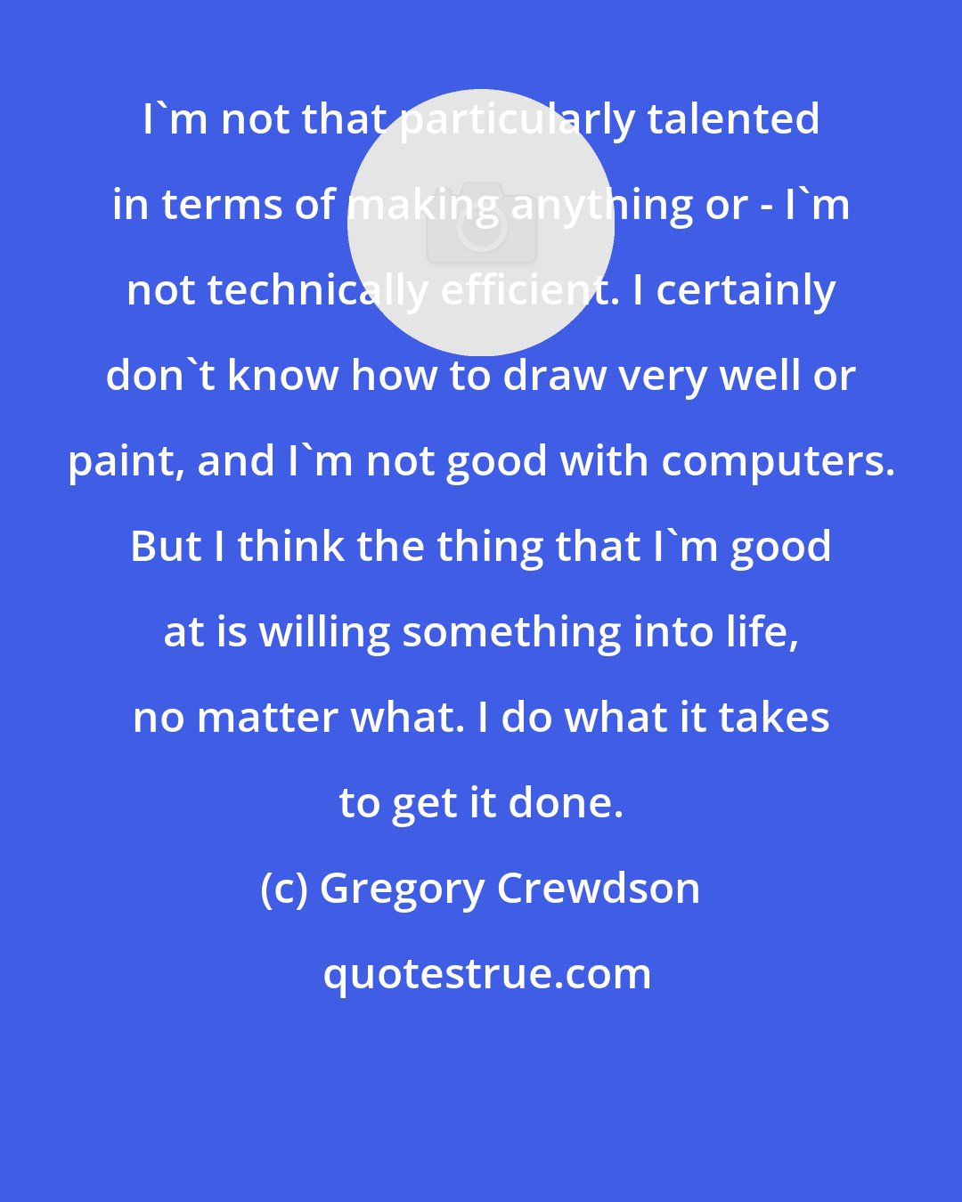 Gregory Crewdson: I'm not that particularly talented in terms of making anything or - I'm not technically efficient. I certainly don't know how to draw very well or paint, and I'm not good with computers. But I think the thing that I'm good at is willing something into life, no matter what. I do what it takes to get it done.