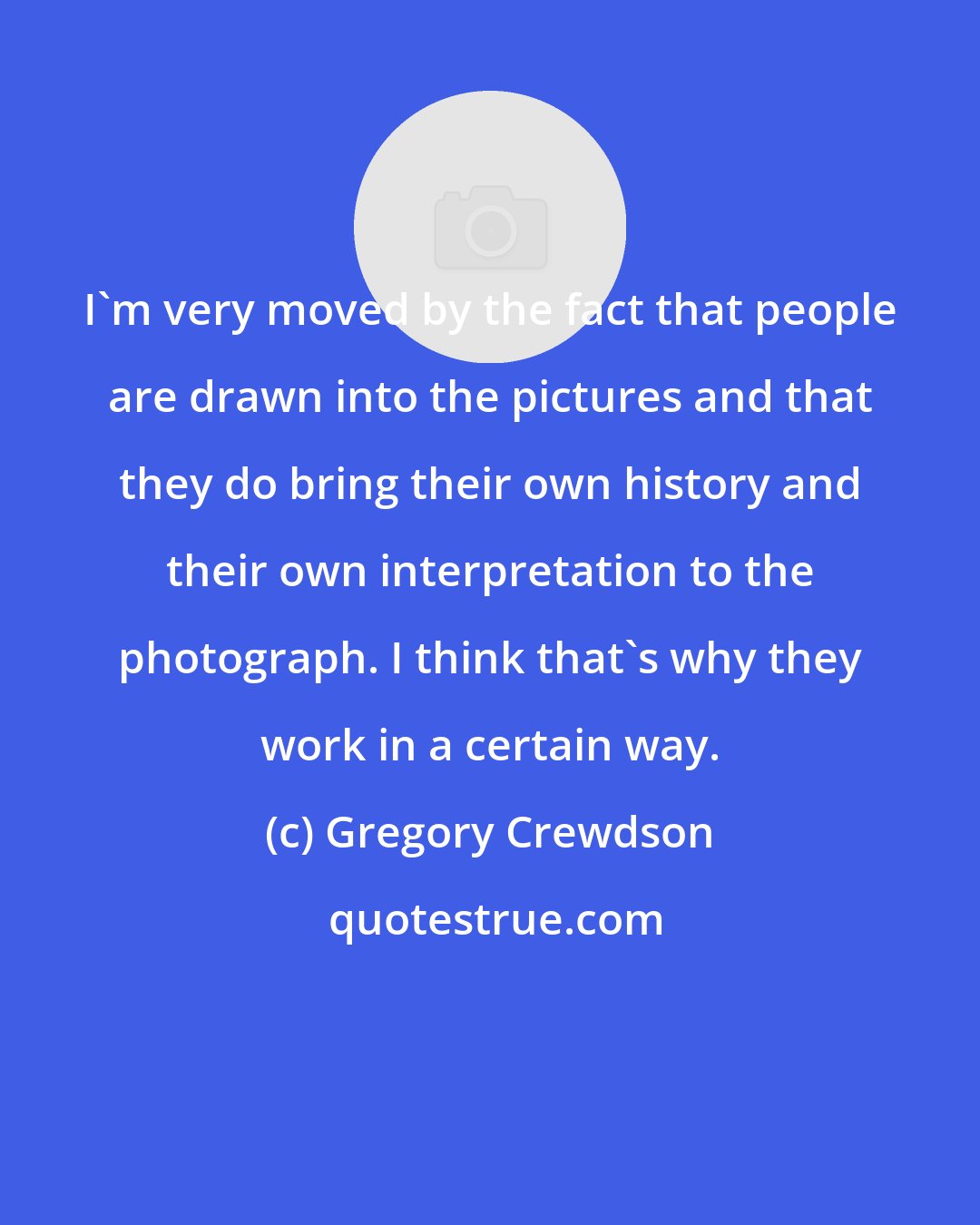 Gregory Crewdson: I'm very moved by the fact that people are drawn into the pictures and that they do bring their own history and their own interpretation to the photograph. I think that's why they work in a certain way.