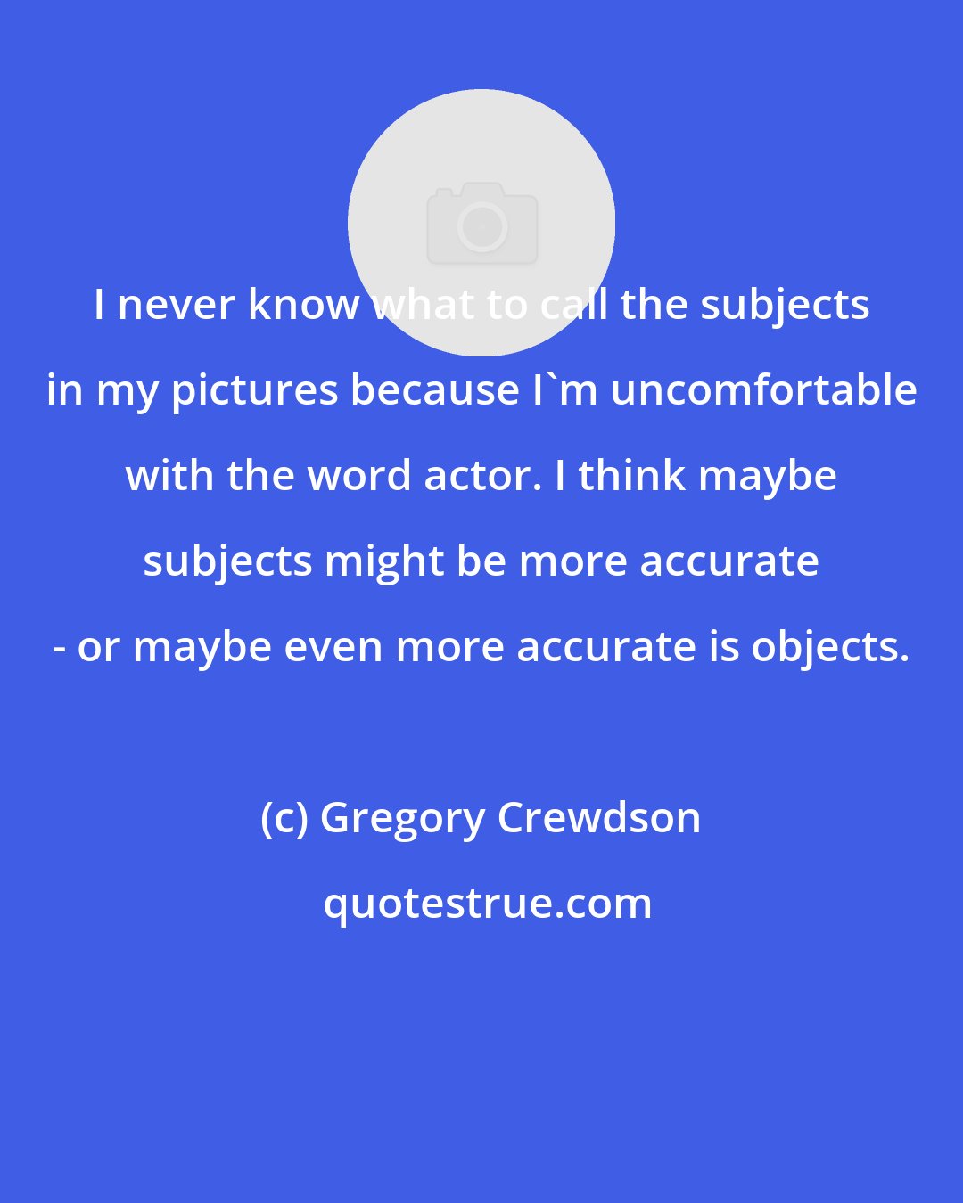 Gregory Crewdson: I never know what to call the subjects in my pictures because I'm uncomfortable with the word actor. I think maybe subjects might be more accurate - or maybe even more accurate is objects.