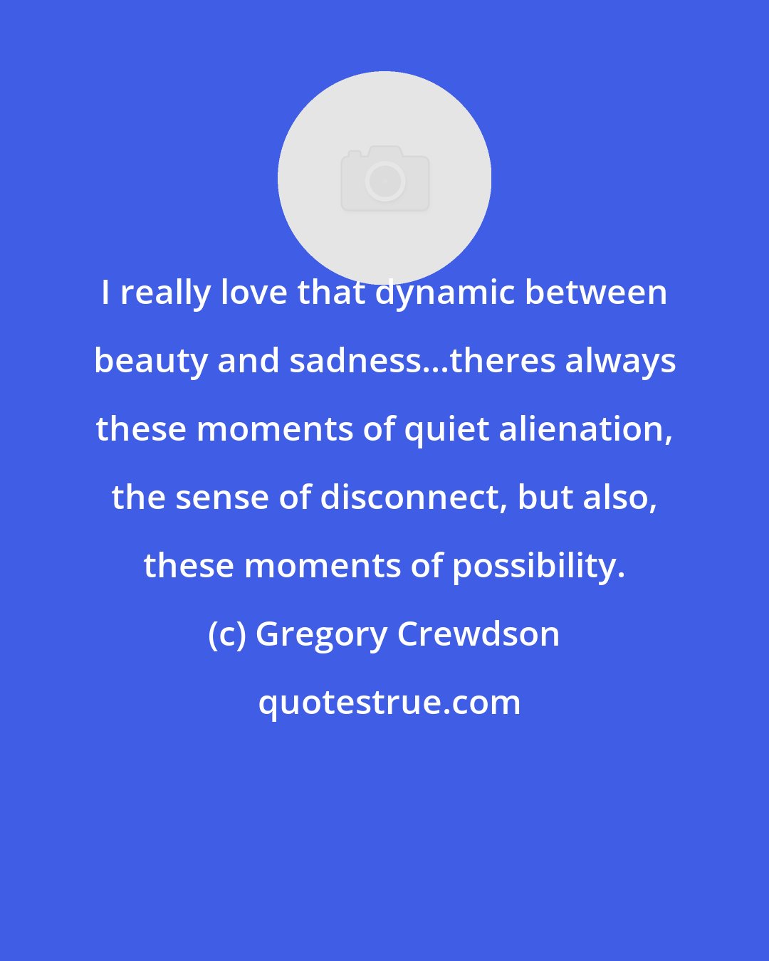 Gregory Crewdson: I really love that dynamic between beauty and sadness...theres always these moments of quiet alienation, the sense of disconnect, but also, these moments of possibility.