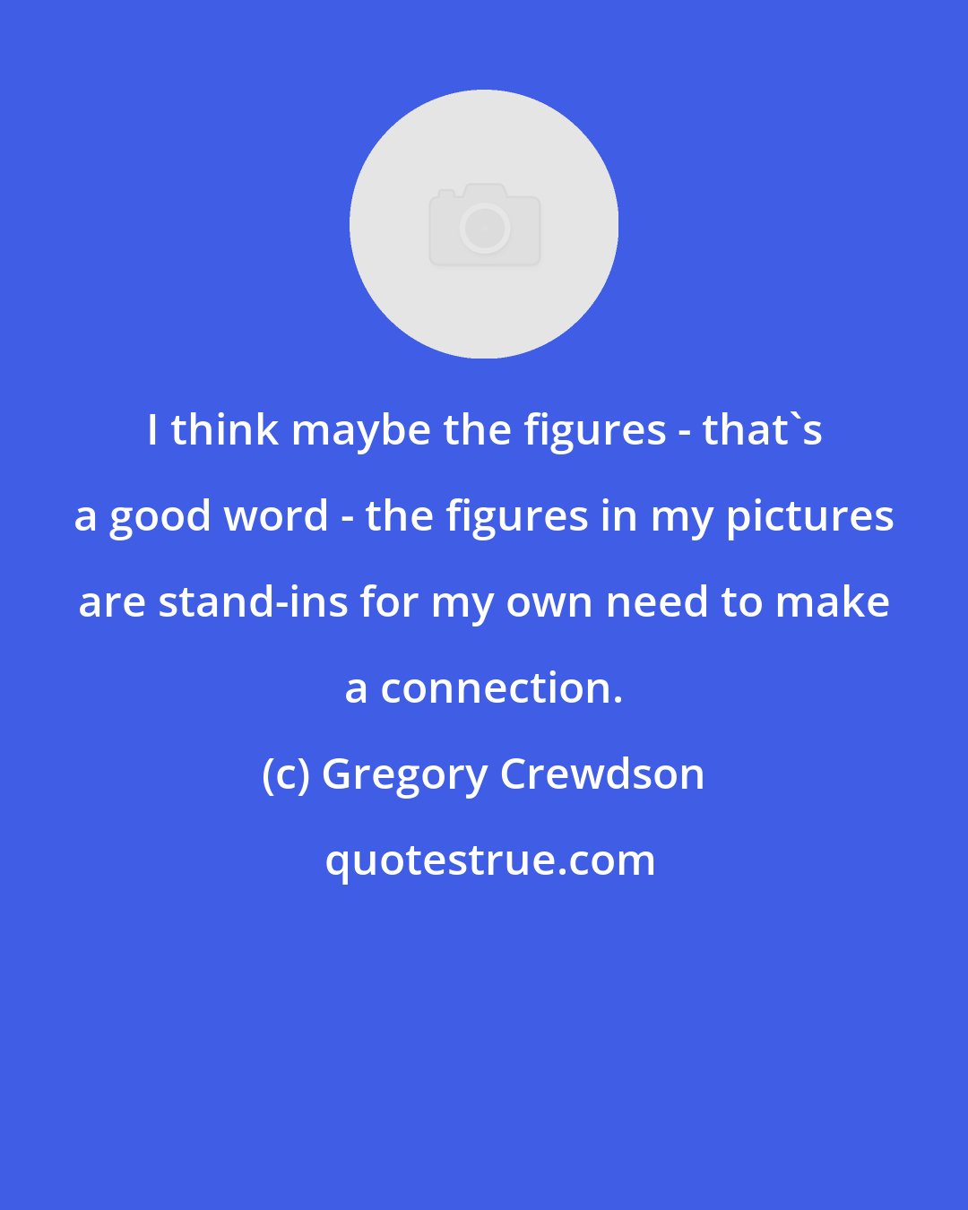 Gregory Crewdson: I think maybe the figures - that's a good word - the figures in my pictures are stand-ins for my own need to make a connection.