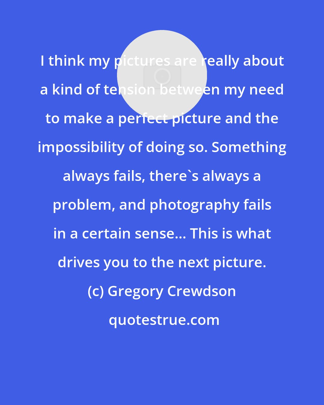 Gregory Crewdson: I think my pictures are really about a kind of tension between my need to make a perfect picture and the impossibility of doing so. Something always fails, there's always a problem, and photography fails in a certain sense... This is what drives you to the next picture.